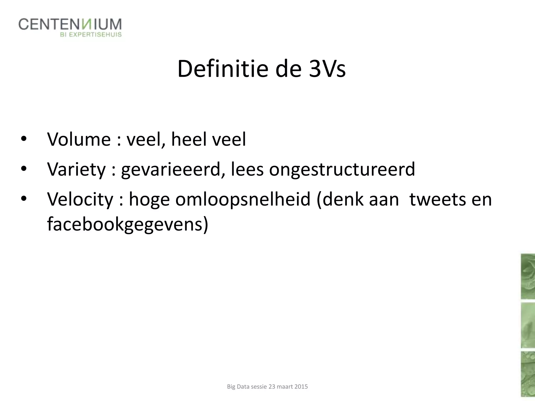 Definitie de 3Vs
• Volume : veel, heel veel
• Variety : gevarieeerd, lees ongestructureerd
• Velocity : hoge omloopsnelheid (denk aan tweets en
facebookgegevens)
Big Data sessie 23 maart 2015
 