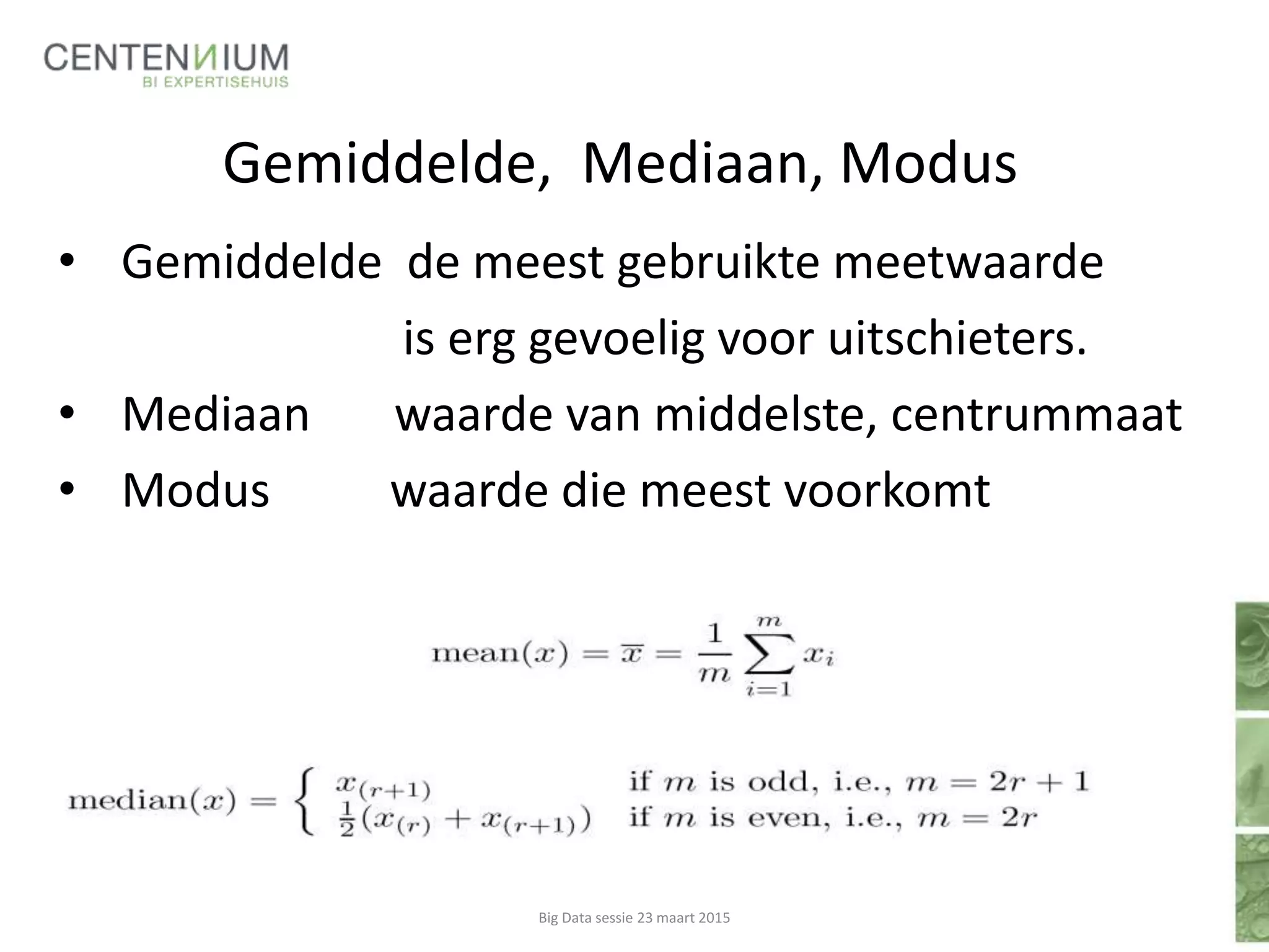 Gemiddelde, Mediaan, Modus
• Gemiddelde de meest gebruikte meetwaarde
is erg gevoelig voor uitschieters.
• Mediaan waarde van middelste, centrummaat
• Modus waarde die meest voorkomt
Big Data sessie 23 maart 2015
 