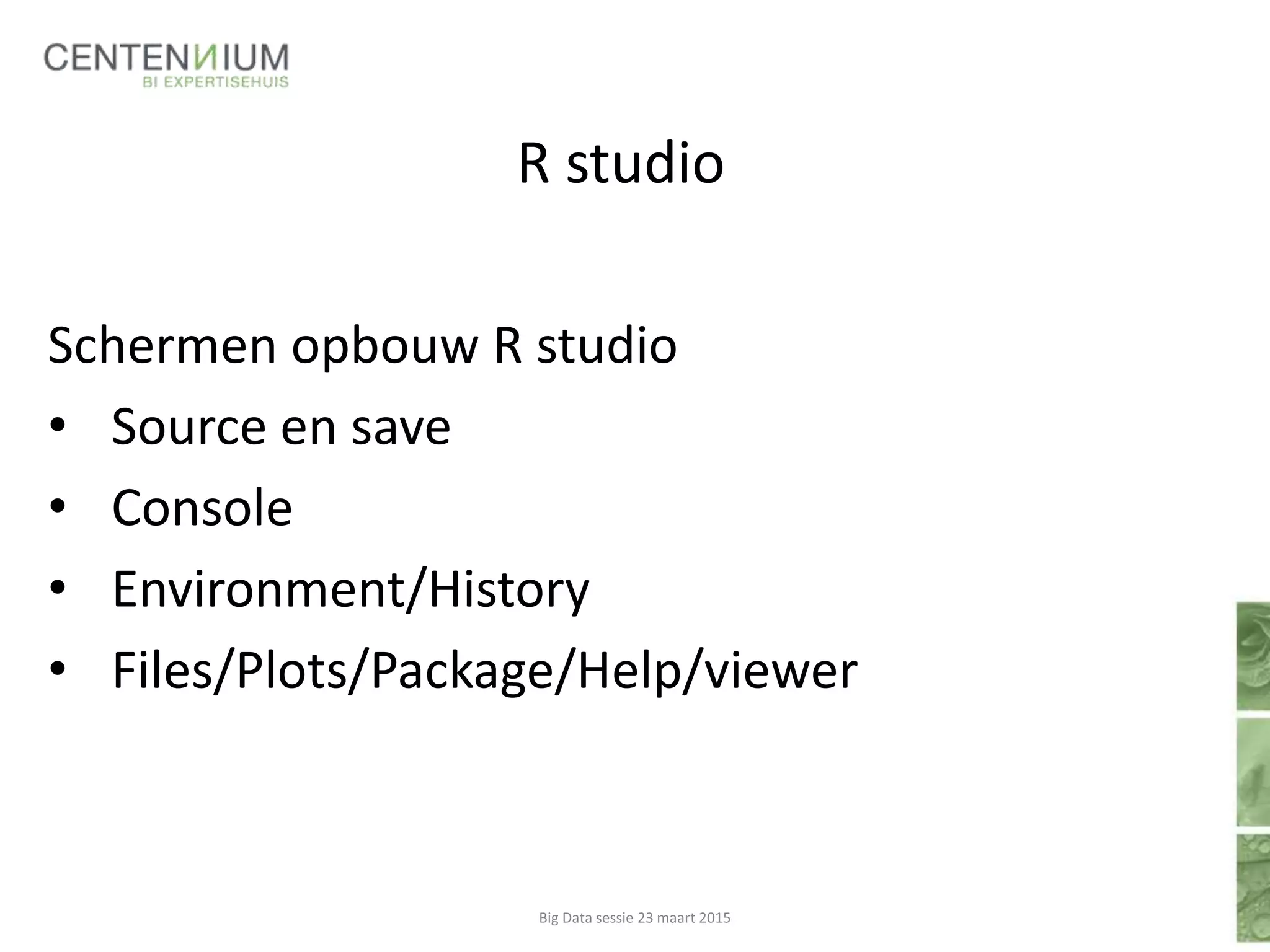 R studio
Schermen opbouw R studio
• Source en save
• Console
• Environment/History
• Files/Plots/Package/Help/viewer
Big Data sessie 23 maart 2015
 