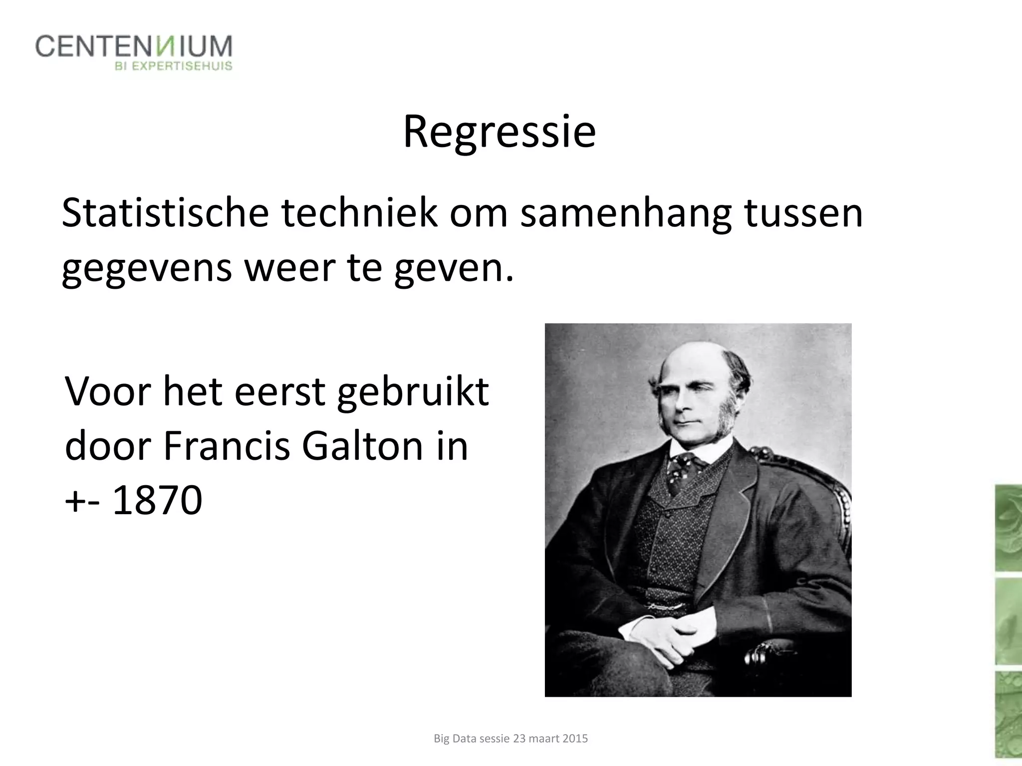Regressie
Statistische techniek om samenhang tussen
gegevens weer te geven.
Big Data sessie 23 maart 2015
Voor het eerst gebruikt
door Francis Galton in
+- 1870
 