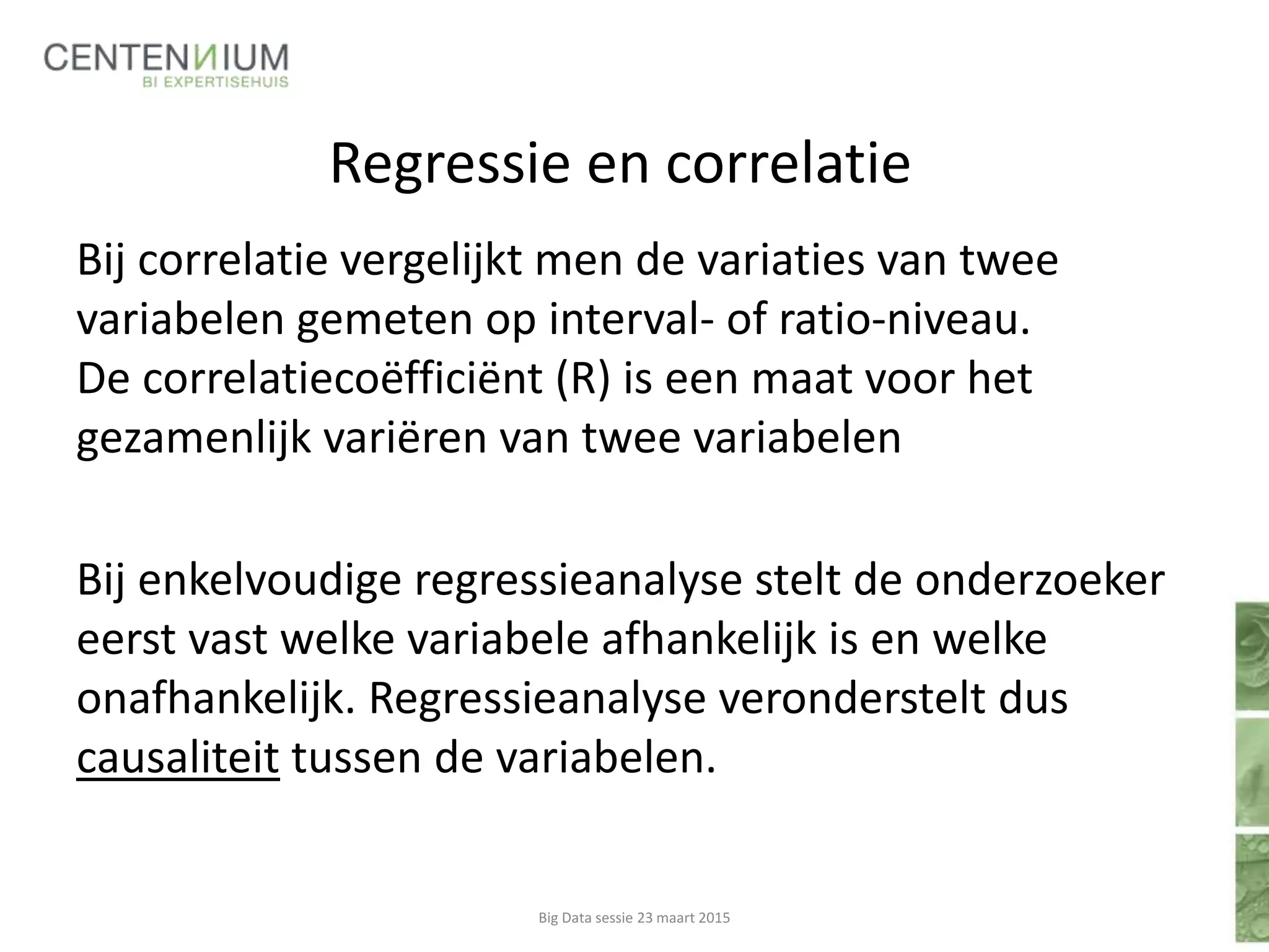 Regressie en correlatie
Bij correlatie vergelijkt men de variaties van twee
variabelen gemeten op interval- of ratio-niveau.
De correlatiecoëfficiënt (R) is een maat voor het
gezamenlijk variëren van twee variabelen
Bij enkelvoudige regressieanalyse stelt de onderzoeker
eerst vast welke variabele afhankelijk is en welke
onafhankelijk. Regressieanalyse veronderstelt dus
causaliteit tussen de variabelen.
Big Data sessie 23 maart 2015
 