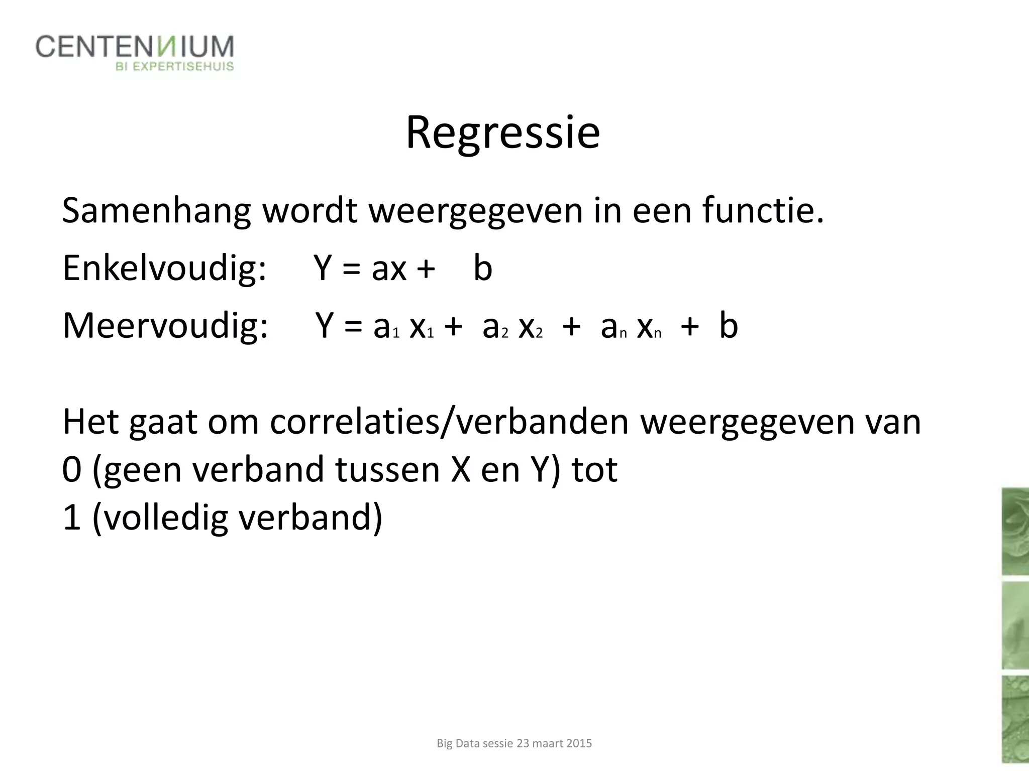 Regressie
Samenhang wordt weergegeven in een functie.
Enkelvoudig: Y = ax + b
Meervoudig: Y = a1 x1 + a2 x2 + an xn + b
Het gaat om correlaties/verbanden weergegeven van
0 (geen verband tussen X en Y) tot
1 (volledig verband)
Big Data sessie 23 maart 2015
 