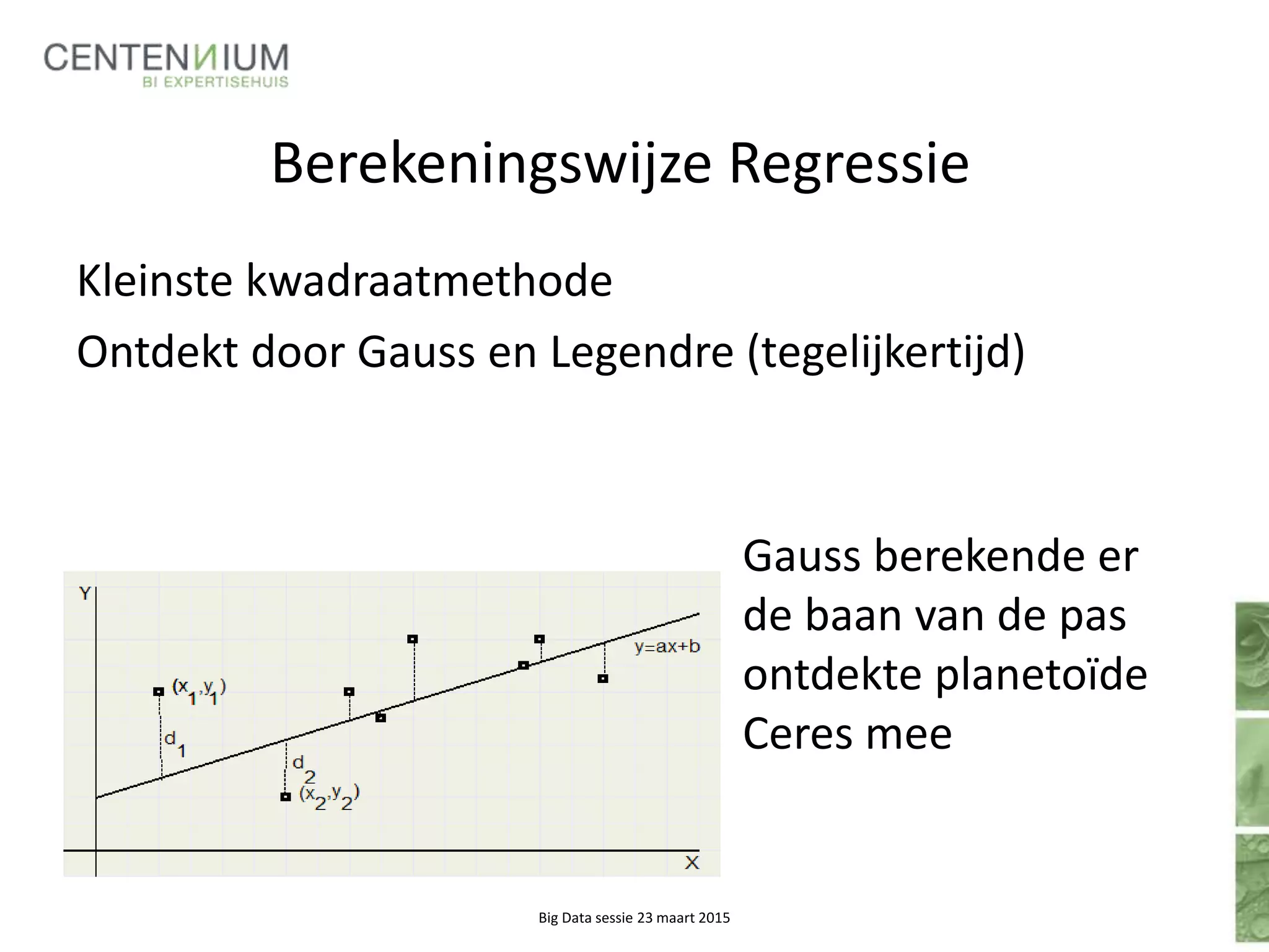 Berekeningswijze Regressie
Gauss berekende er
de baan van de pas
ontdekte planetoïde
Ceres mee
Big Data sessie 23 maart 2015
Kleinste kwadraatmethode
Ontdekt door Gauss en Legendre (tegelijkertijd)
 