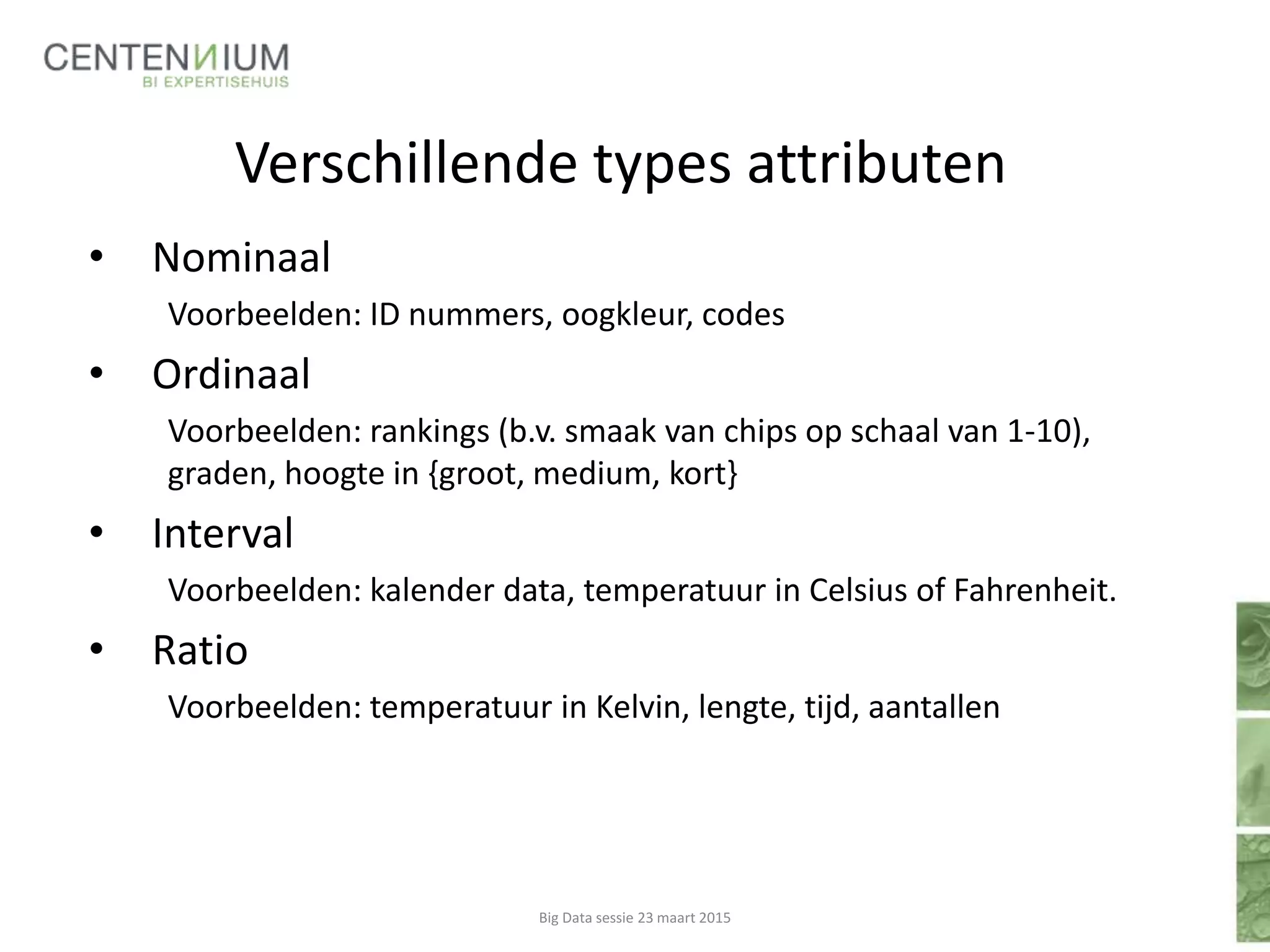Verschillende types attributen
• Nominaal
Voorbeelden: ID nummers, oogkleur, codes
• Ordinaal
Voorbeelden: rankings (b.v. smaak van chips op schaal van 1-10),
graden, hoogte in {groot, medium, kort}
• Interval
Voorbeelden: kalender data, temperatuur in Celsius of Fahrenheit.
• Ratio
Voorbeelden: temperatuur in Kelvin, lengte, tijd, aantallen
Big Data sessie 23 maart 2015
 