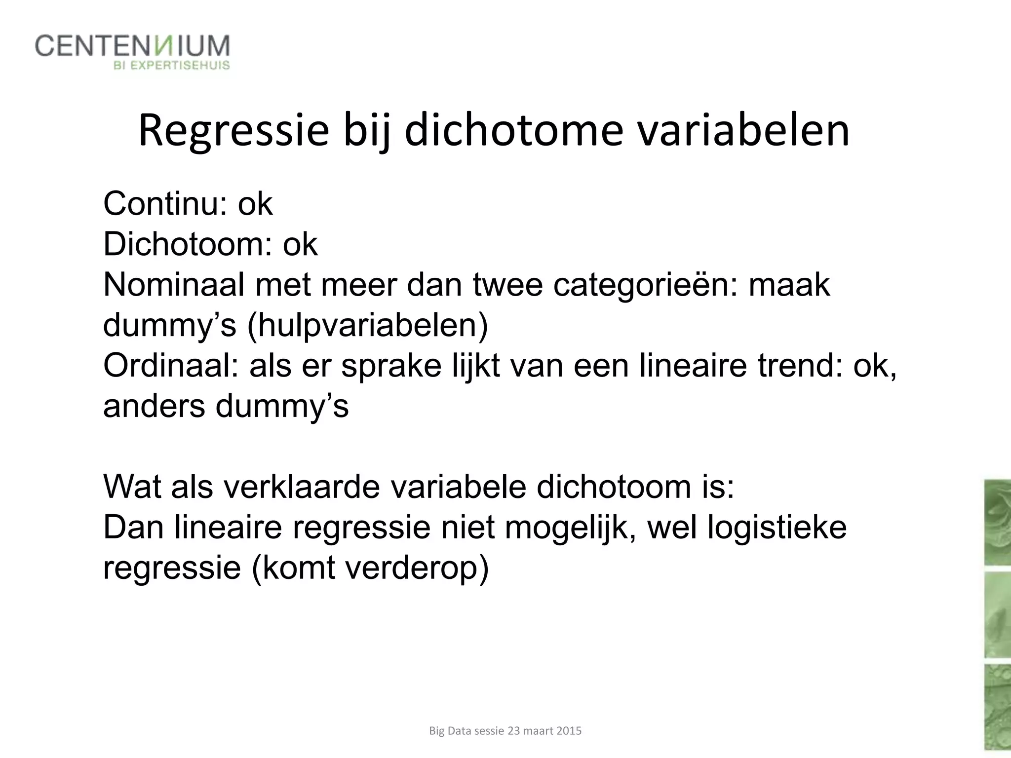 Regressie bij dichotome variabelen
Big Data sessie 23 maart 2015
Continu: ok
Dichotoom: ok
Nominaal met meer dan twee categorieën: maak
dummy’s (hulpvariabelen)
Ordinaal: als er sprake lijkt van een lineaire trend: ok,
anders dummy’s
Wat als verklaarde variabele dichotoom is:
Dan lineaire regressie niet mogelijk, wel logistieke
regressie (komt verderop)
 