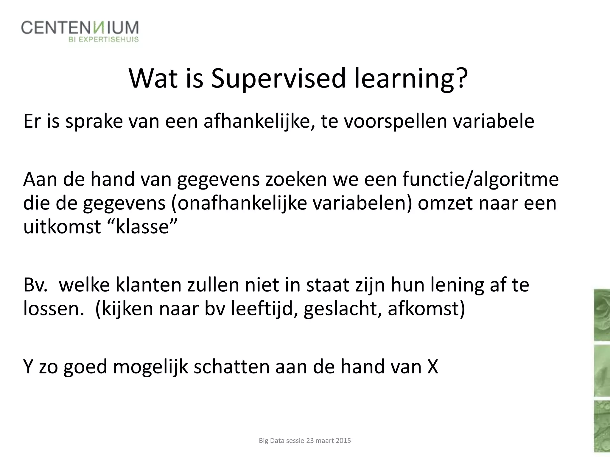 Wat is Supervised learning?
Er is sprake van een afhankelijke, te voorspellen variabele
Aan de hand van gegevens zoeken we een functie/algoritme
die de gegevens (onafhankelijke variabelen) omzet naar een
uitkomst “klasse”
Bv. welke klanten zullen niet in staat zijn hun lening af te
lossen. (kijken naar bv leeftijd, geslacht, afkomst)
Y zo goed mogelijk schatten aan de hand van X
Big Data sessie 23 maart 2015
 