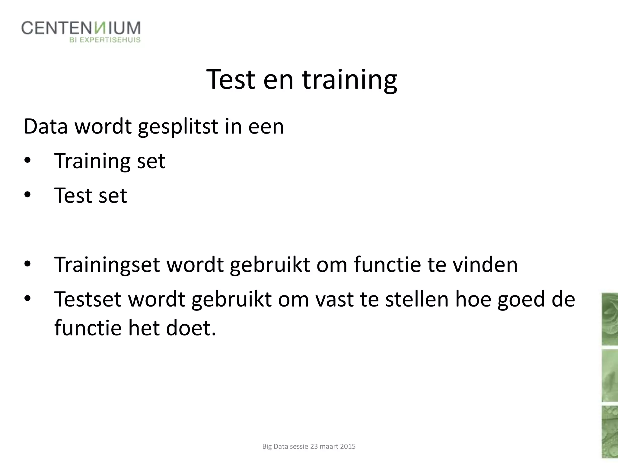 Test en training
Data wordt gesplitst in een
• Training set
• Test set
• Trainingset wordt gebruikt om functie te vinden
• Testset wordt gebruikt om vast te stellen hoe goed de
functie het doet.
Big Data sessie 23 maart 2015
 
