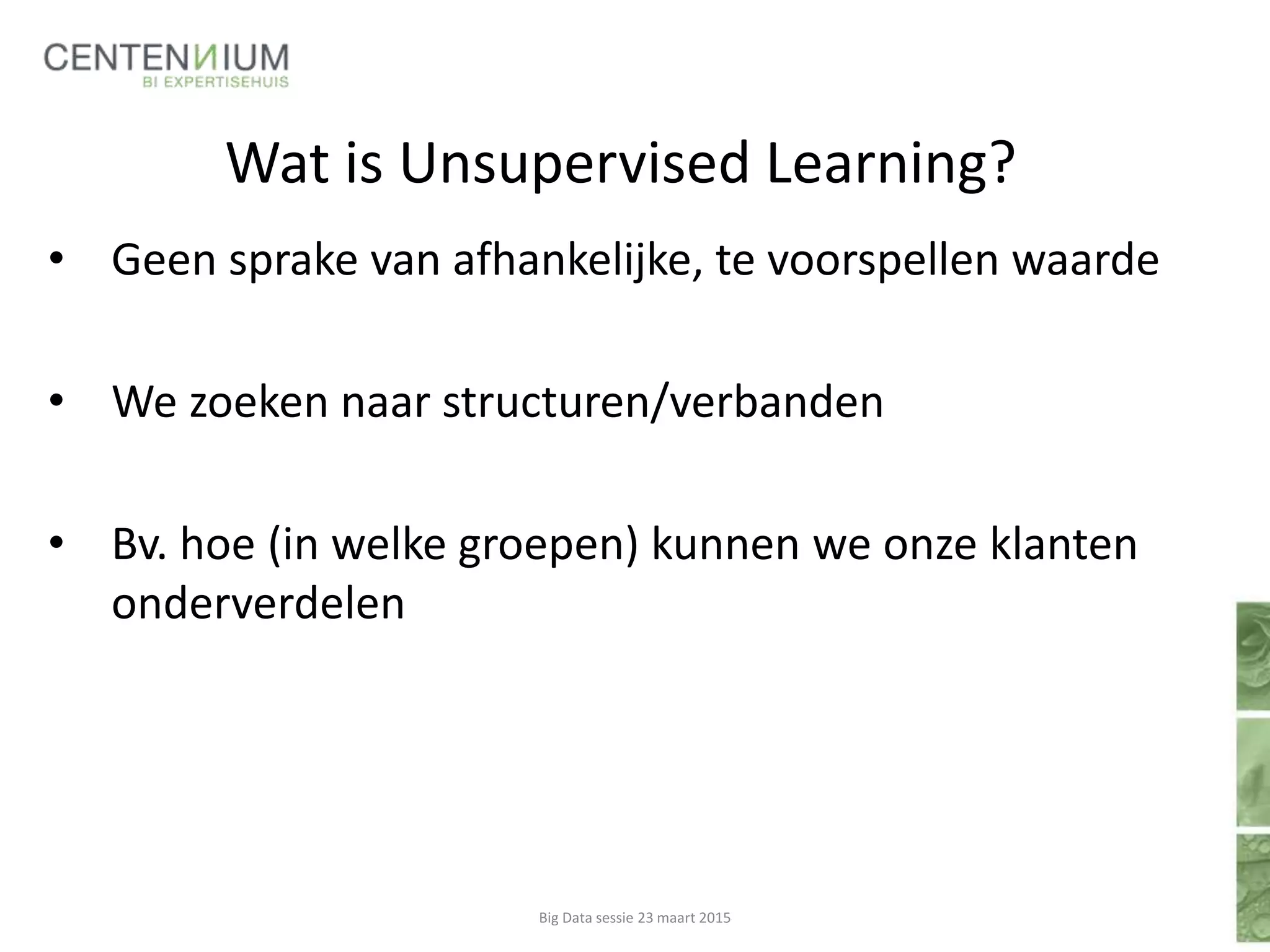 Wat is Unsupervised Learning?
• Geen sprake van afhankelijke, te voorspellen waarde
• We zoeken naar structuren/verbanden
• Bv. hoe (in welke groepen) kunnen we onze klanten
onderverdelen
Big Data sessie 23 maart 2015
 