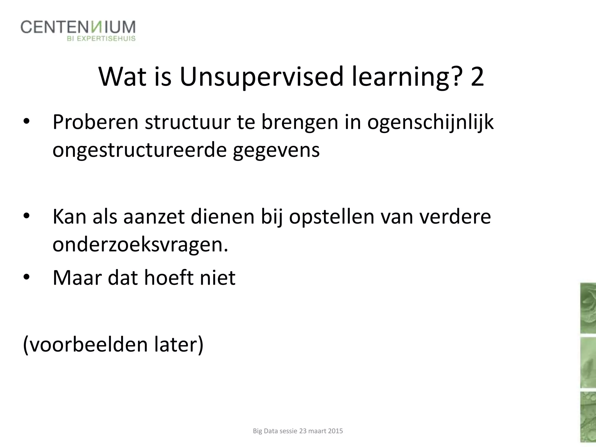 Wat is Unsupervised learning? 2
• Proberen structuur te brengen in ogenschijnlijk
ongestructureerde gegevens
• Kan als aanzet dienen bij opstellen van verdere
onderzoeksvragen.
• Maar dat hoeft niet
(voorbeelden later)
Big Data sessie 23 maart 2015
 