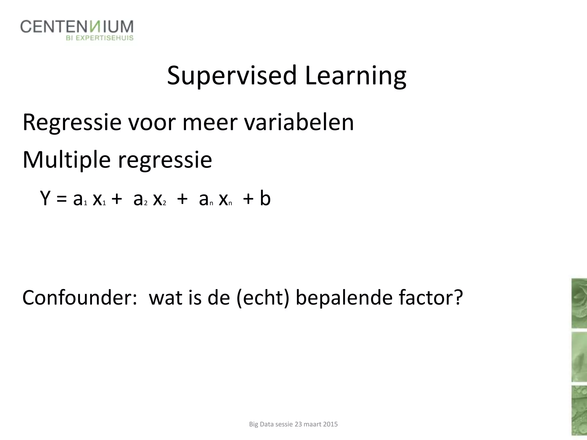 Supervised Learning
Regressie voor meer variabelen
Multiple regressie
Y = a1 x1 + a2 x2 + an xn + b
Confounder: wat is de (echt) bepalende factor?
Big Data sessie 23 maart 2015
 
