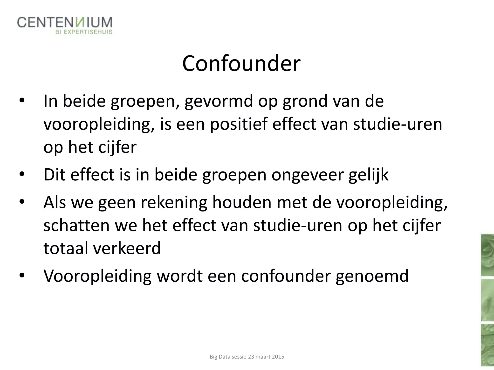 Confounder
Big Data sessie 23 maart 2015
• In beide groepen, gevormd op grond van de
vooropleiding, is een positief effect van studie-uren
op het cijfer
• Dit effect is in beide groepen ongeveer gelijk
• Als we geen rekening houden met de vooropleiding,
schatten we het effect van studie-uren op het cijfer
totaal verkeerd
• Vooropleiding wordt een confounder genoemd
 