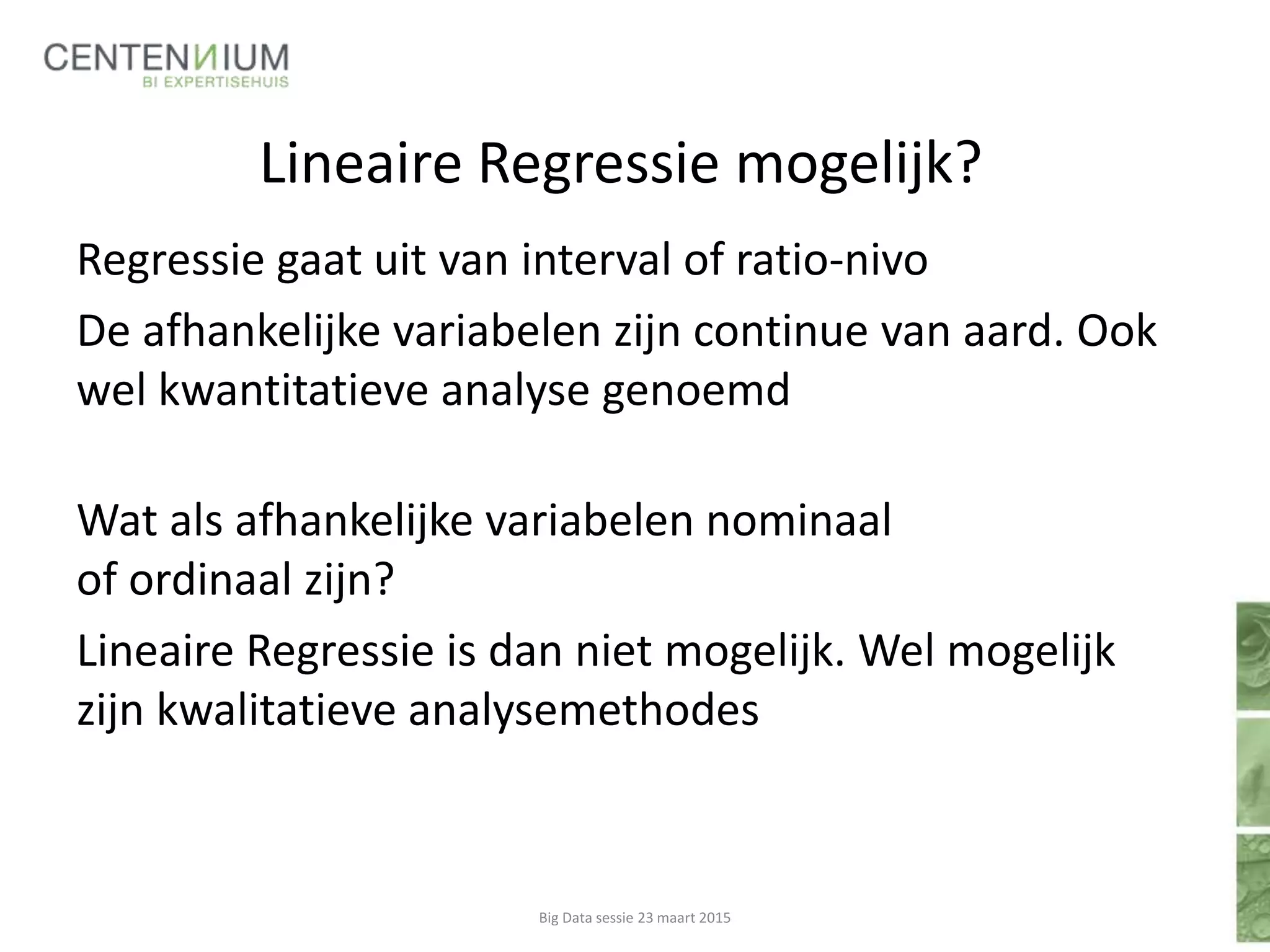 Lineaire Regressie mogelijk?
Regressie gaat uit van interval of ratio-nivo
De afhankelijke variabelen zijn continue van aard. Ook
wel kwantitatieve analyse genoemd
Wat als afhankelijke variabelen nominaal
of ordinaal zijn?
Lineaire Regressie is dan niet mogelijk. Wel mogelijk
zijn kwalitatieve analysemethodes
Big Data sessie 23 maart 2015
 