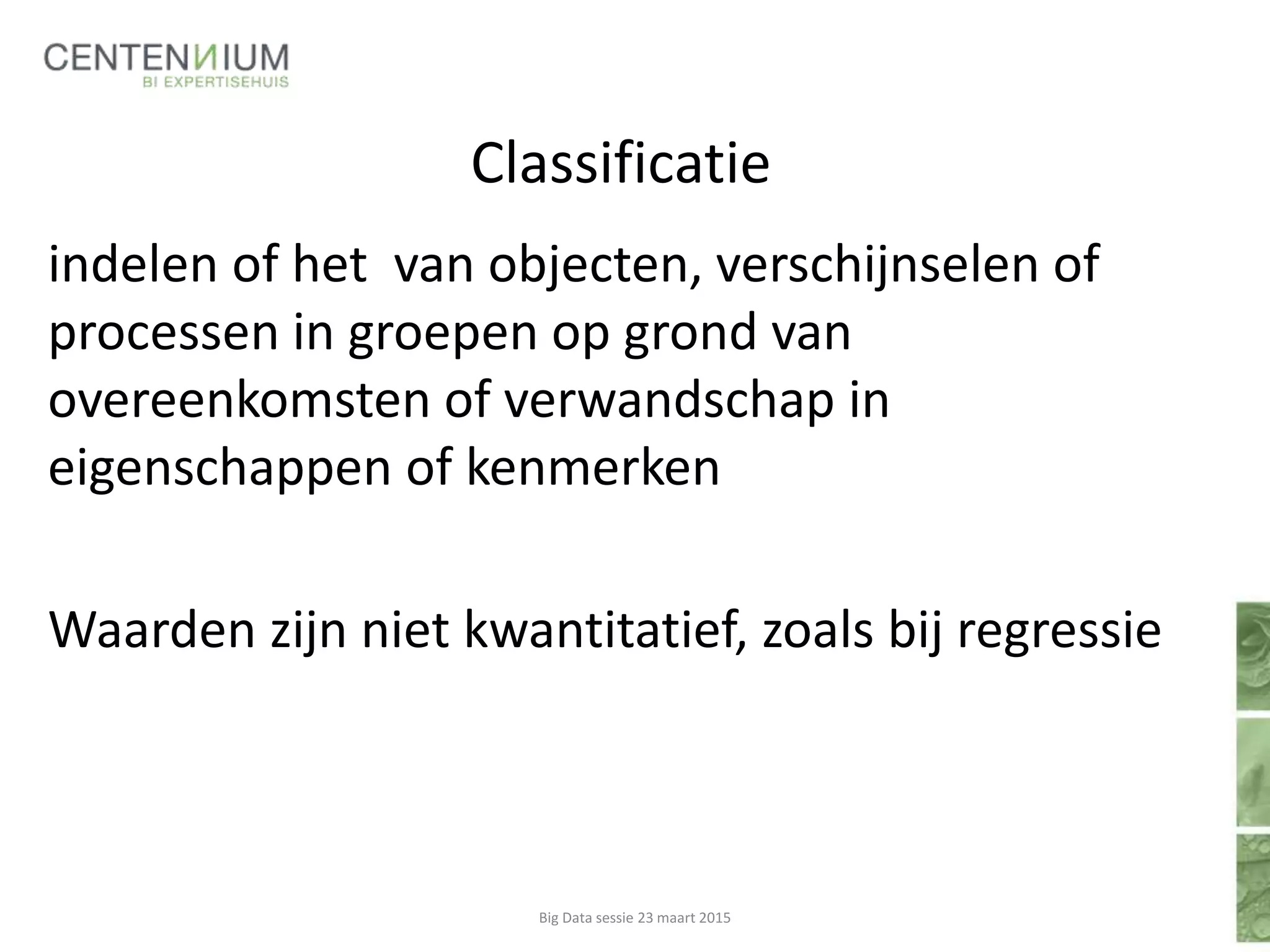 Classificatie
indelen of het van objecten, verschijnselen of
processen in groepen op grond van
overeenkomsten of verwandschap in
eigenschappen of kenmerken
Waarden zijn niet kwantitatief, zoals bij regressie
Big Data sessie 23 maart 2015
 