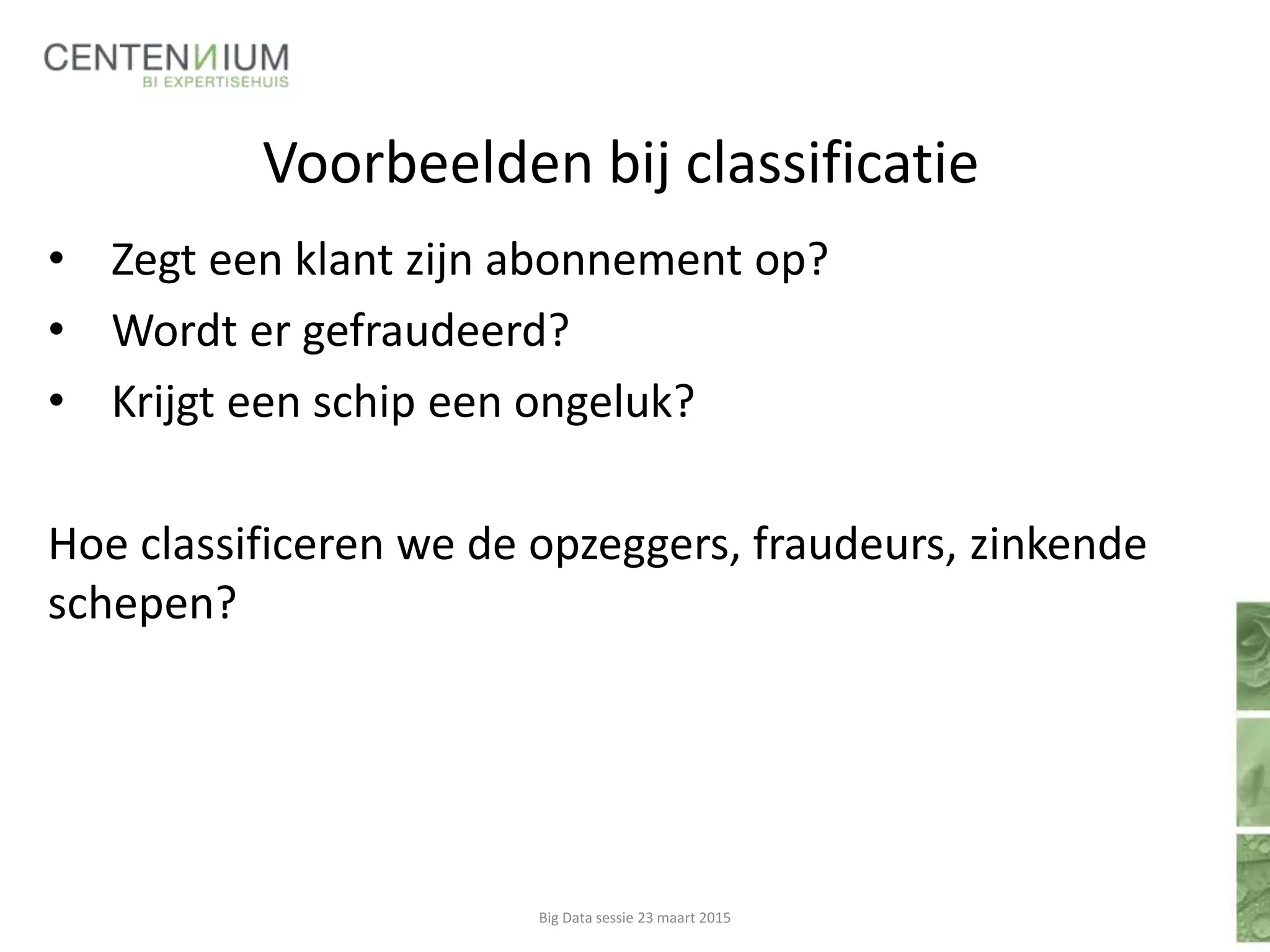 Voorbeelden bij classificatie
• Zegt een klant zijn abonnement op?
• Wordt er gefraudeerd?
• Krijgt een schip een ongeluk?
Hoe classificeren we de opzeggers, fraudeurs, zinkende
schepen?
Big Data sessie 23 maart 2015
 