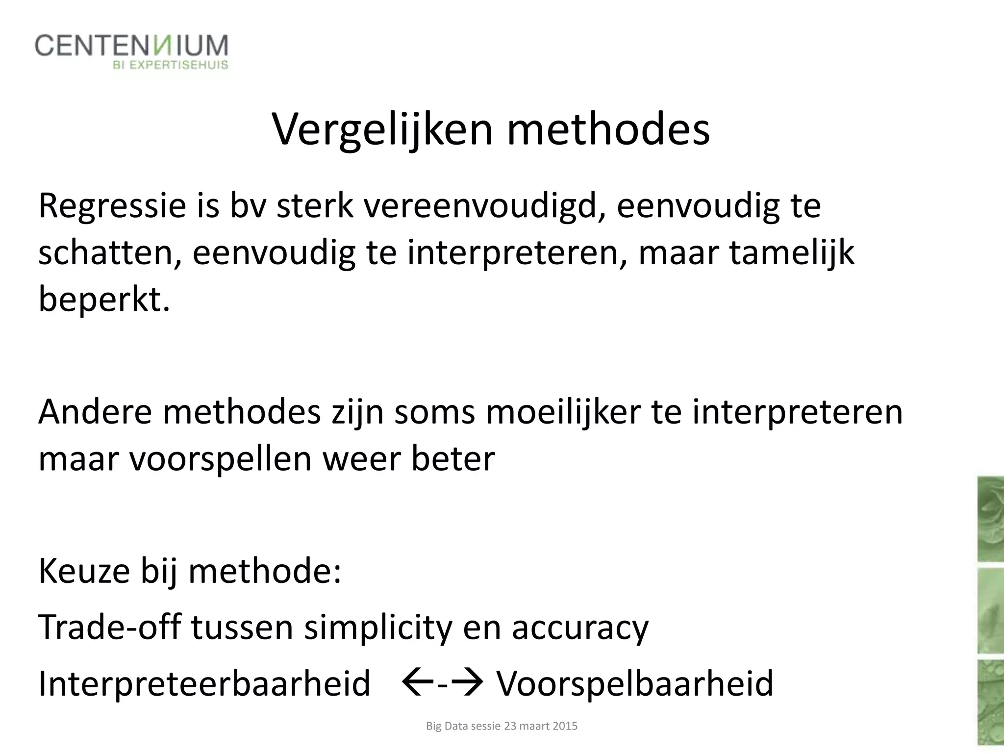 Vergelijken methodes
Regressie is bv sterk vereenvoudigd, eenvoudig te
schatten, eenvoudig te interpreteren, maar tamelijk
beperkt.
Andere methodes zijn soms moeilijker te interpreteren
maar voorspellen weer beter
Keuze bij methode:
Trade-off tussen simplicity en accuracy
Interpreteerbaarheid - Voorspelbaarheid
Big Data sessie 23 maart 2015
 