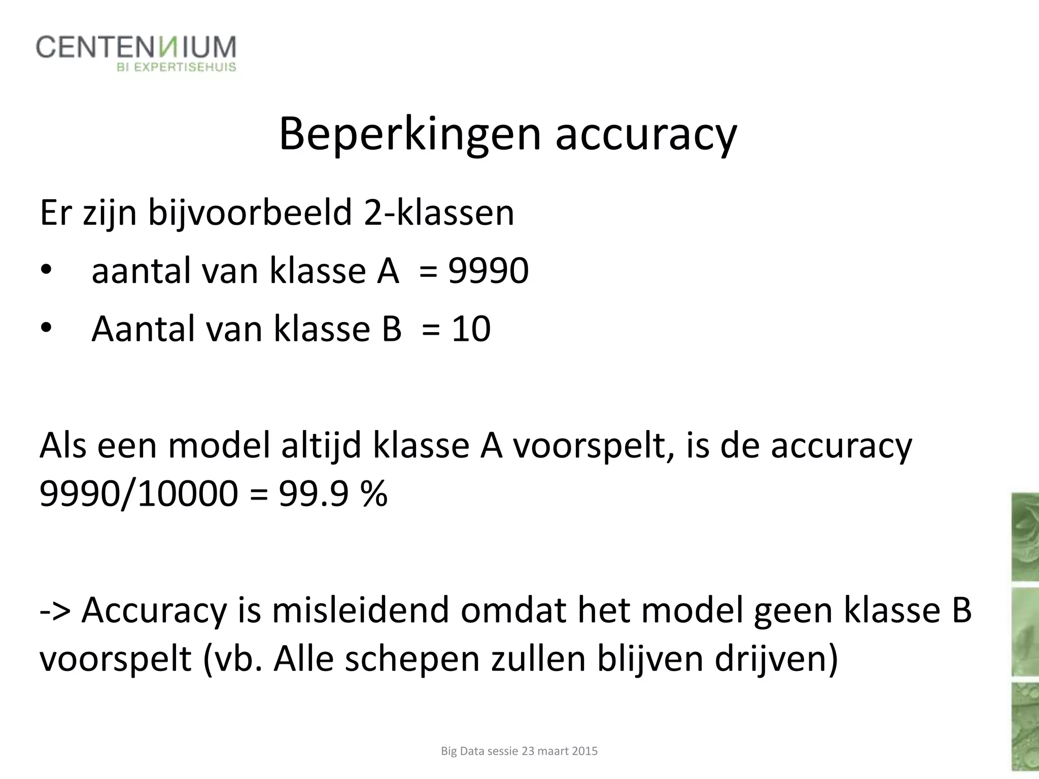 Beperkingen accuracy
Er zijn bijvoorbeeld 2-klassen
• aantal van klasse A = 9990
• Aantal van klasse B = 10
Als een model altijd klasse A voorspelt, is de accuracy
9990/10000 = 99.9 %
-> Accuracy is misleidend omdat het model geen klasse B
voorspelt (vb. Alle schepen zullen blijven drijven)
Big Data sessie 23 maart 2015
 