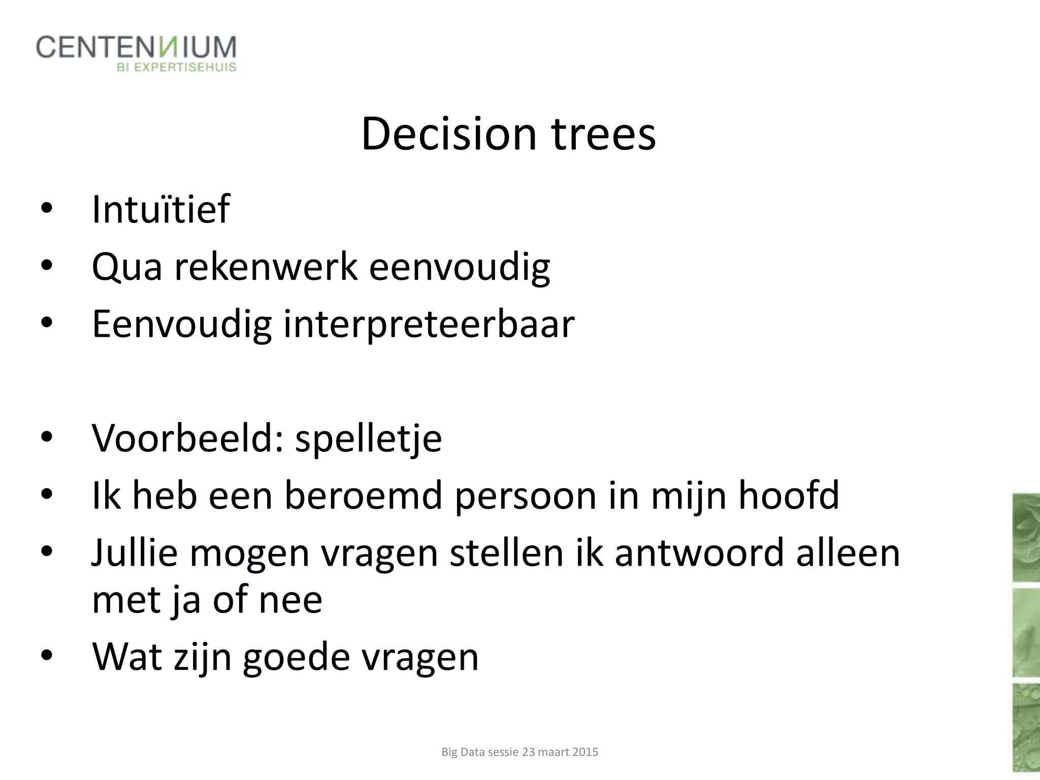 Decision trees
• Intuïtief
• Qua rekenwerk eenvoudig
• Eenvoudig interpreteerbaar
• Voorbeeld: spelletje
• Ik heb een beroemd persoon in mijn hoofd
• Jullie mogen vragen stellen ik antwoord alleen
met ja of nee
• Wat zijn goede vragen
Big Data sessie 23 maart 2015
 