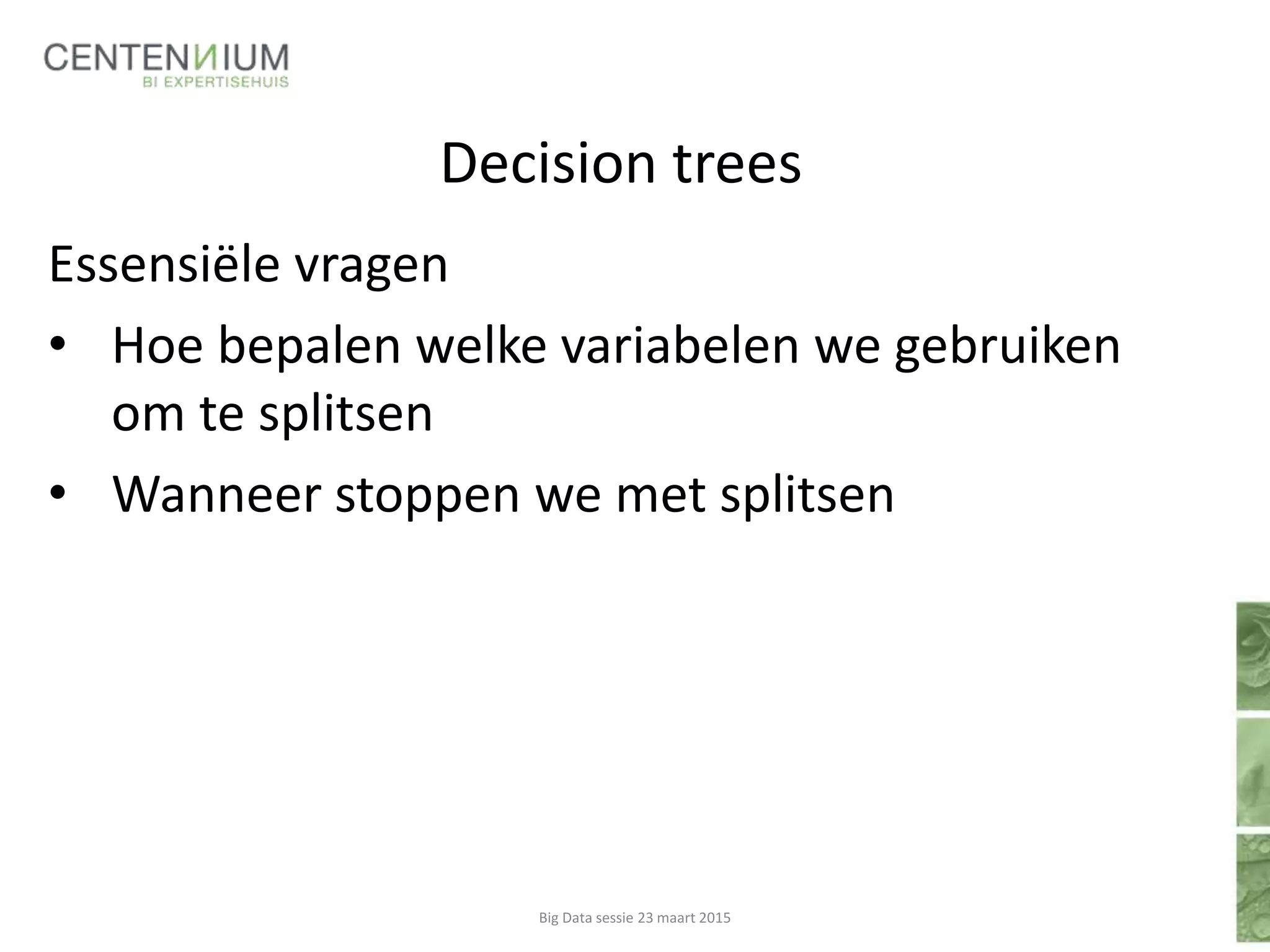 Decision trees
Essensiële vragen
• Hoe bepalen welke variabelen we gebruiken
om te splitsen
• Wanneer stoppen we met splitsen
Big Data sessie 23 maart 2015
 