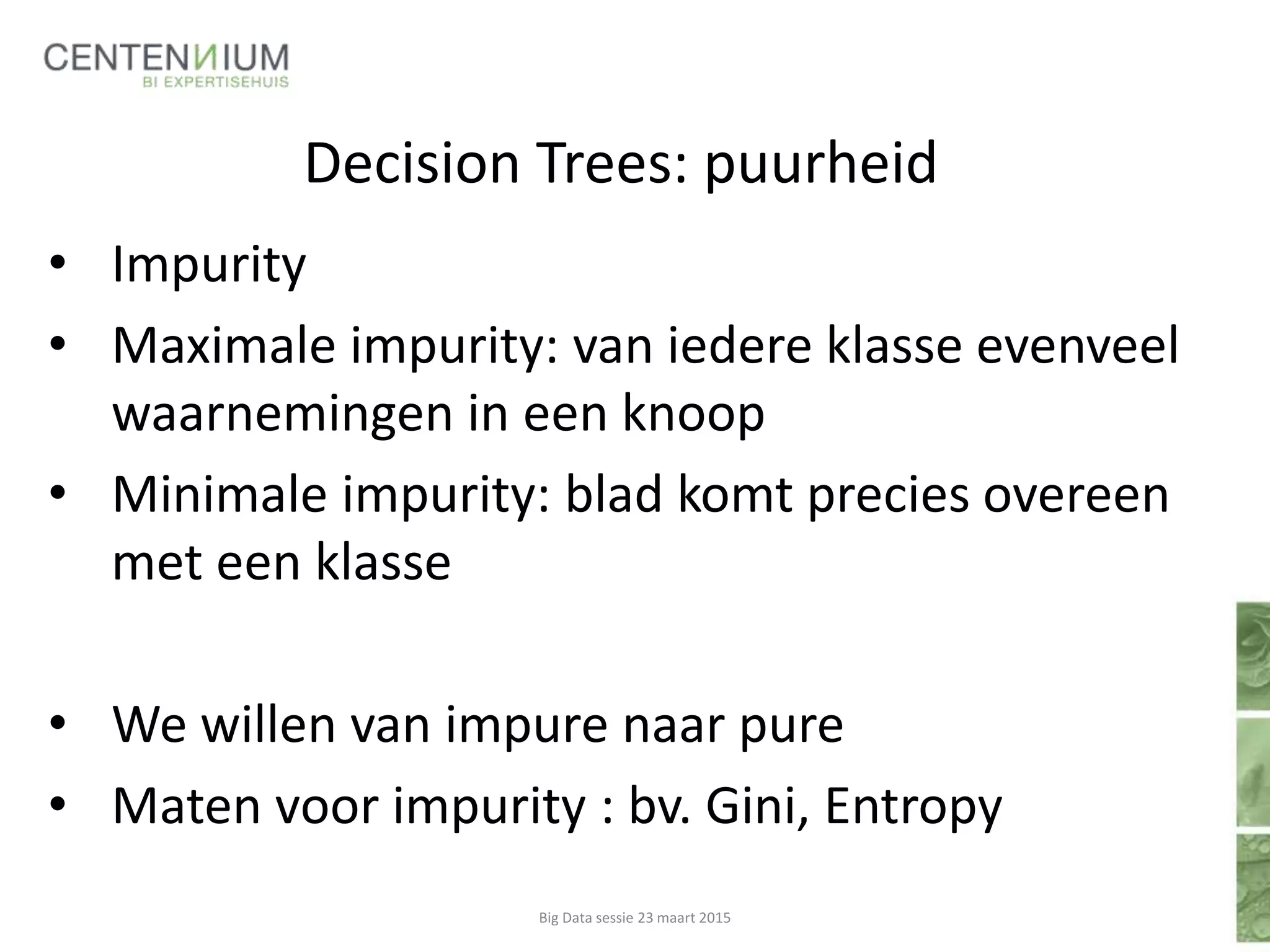 Decision Trees: puurheid
• Impurity
• Maximale impurity: van iedere klasse evenveel
waarnemingen in een knoop
• Minimale impurity: blad komt precies overeen
met een klasse
• We willen van impure naar pure
• Maten voor impurity : bv. Gini, Entropy
Big Data sessie 23 maart 2015
 