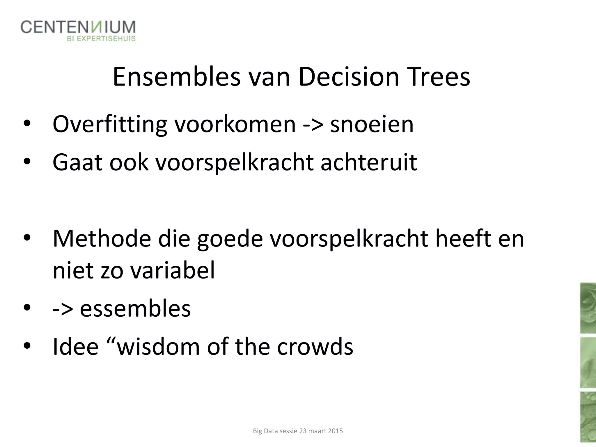 Ensembles van Decision Trees
• Overfitting voorkomen -> snoeien
• Gaat ook voorspelkracht achteruit
• Methode die goede voorspelkracht heeft en
niet zo variabel
• -> essembles
• Idee “wisdom of the crowds
Big Data sessie 23 maart 2015
 