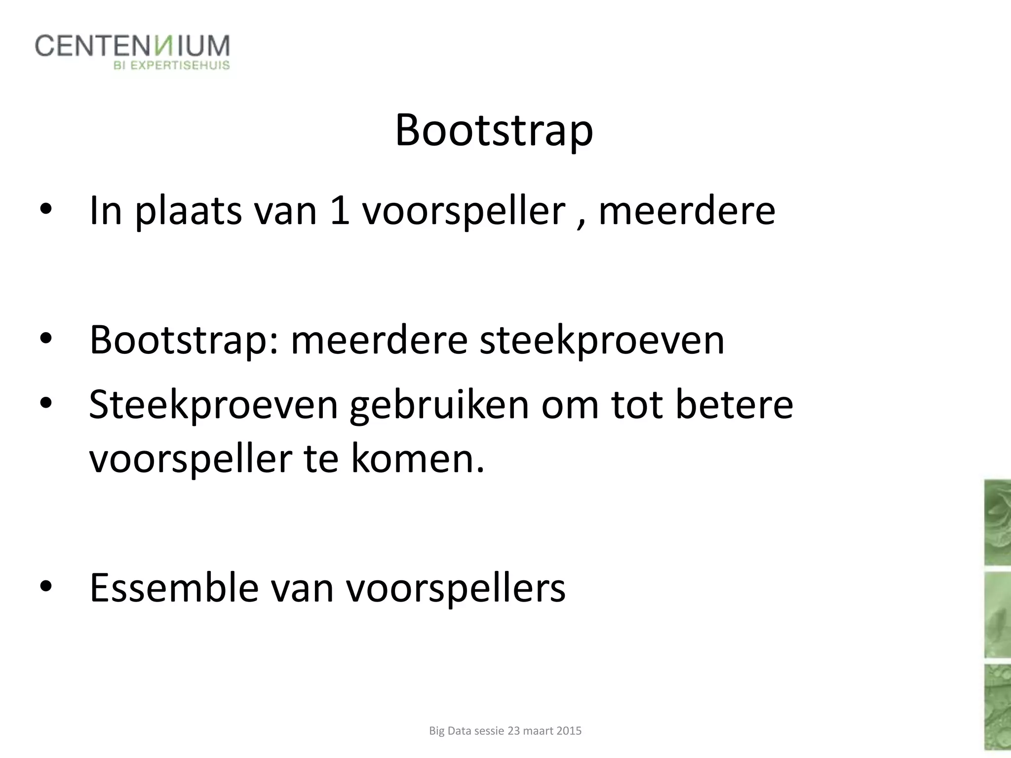 Bootstrap
• In plaats van 1 voorspeller , meerdere
• Bootstrap: meerdere steekproeven
• Steekproeven gebruiken om tot betere
voorspeller te komen.
• Essemble van voorspellers
Big Data sessie 23 maart 2015
 