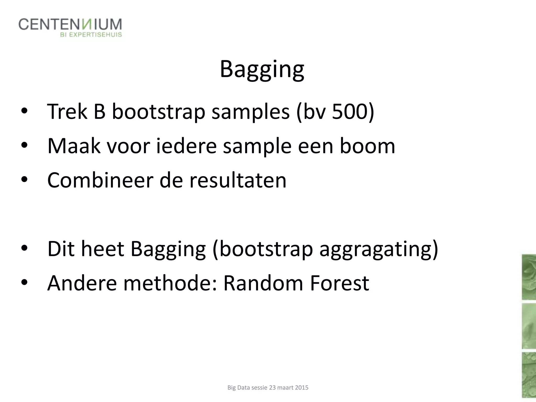 Bagging
• Trek B bootstrap samples (bv 500)
• Maak voor iedere sample een boom
• Combineer de resultaten
• Dit heet Bagging (bootstrap aggragating)
• Andere methode: Random Forest
Big Data sessie 23 maart 2015
 