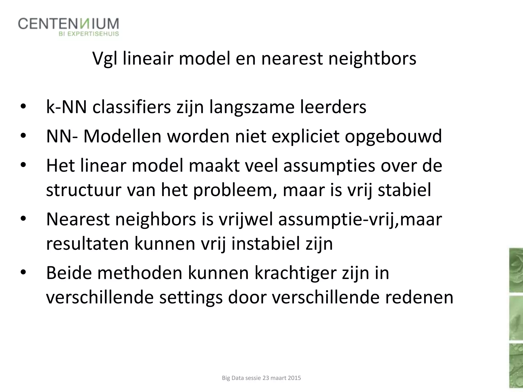 Vgl lineair model en nearest neightbors
• k-NN classifiers zijn langszame leerders
• NN- Modellen worden niet expliciet opgebouwd
• Het linear model maakt veel assumpties over de
structuur van het probleem, maar is vrij stabiel
• Nearest neighbors is vrijwel assumptie-vrij,maar
resultaten kunnen vrij instabiel zijn
• Beide methoden kunnen krachtiger zijn in
verschillende settings door verschillende redenen
Big Data sessie 23 maart 2015
 
