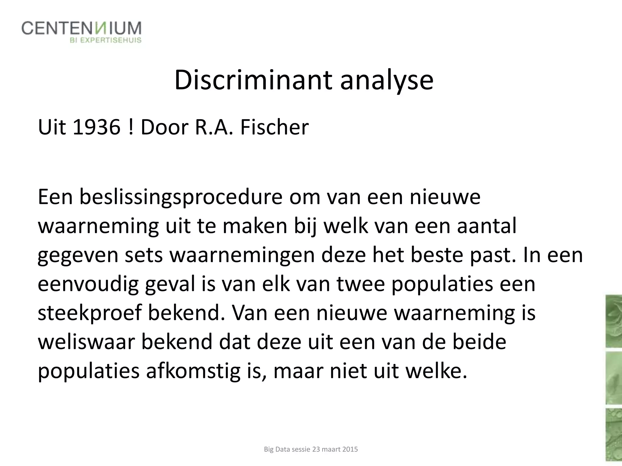 Discriminant analyse
Uit 1936 ! Door R.A. Fischer
Een beslissingsprocedure om van een nieuwe
waarneming uit te maken bij welk van een aantal
gegeven sets waarnemingen deze het beste past. In een
eenvoudig geval is van elk van twee populaties een
steekproef bekend. Van een nieuwe waarneming is
weliswaar bekend dat deze uit een van de beide
populaties afkomstig is, maar niet uit welke.
Big Data sessie 23 maart 2015
 