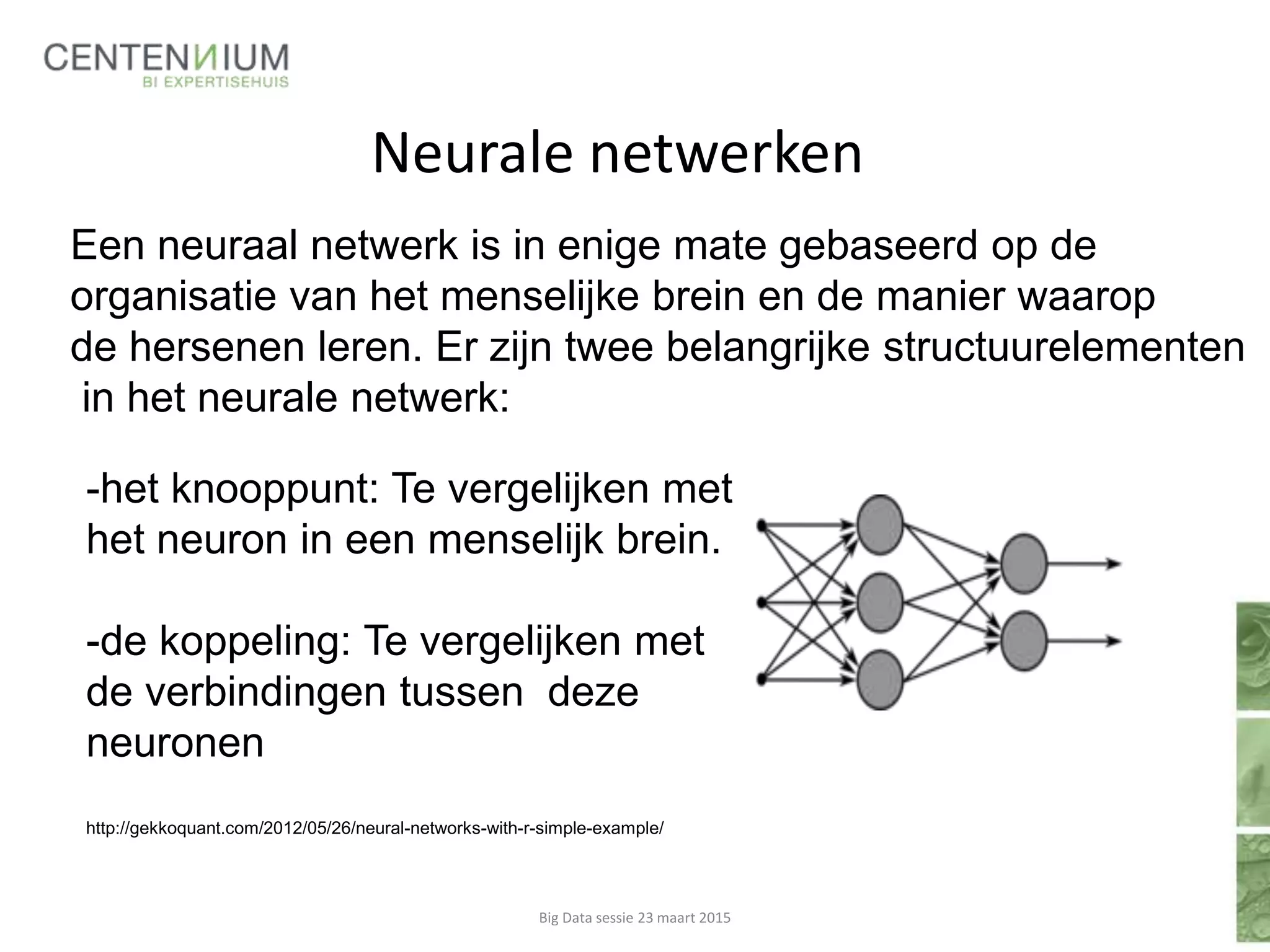 Neurale netwerken
-het knooppunt: Te vergelijken met
het neuron in een menselijk brein.
-de koppeling: Te vergelijken met
de verbindingen tussen deze
neuronen
http://gekkoquant.com/2012/05/26/neural-networks-with-r-simple-example/
Big Data sessie 23 maart 2015
Een neuraal netwerk is in enige mate gebaseerd op de
organisatie van het menselijke brein en de manier waarop
de hersenen leren. Er zijn twee belangrijke structuurelementen
in het neurale netwerk:
 