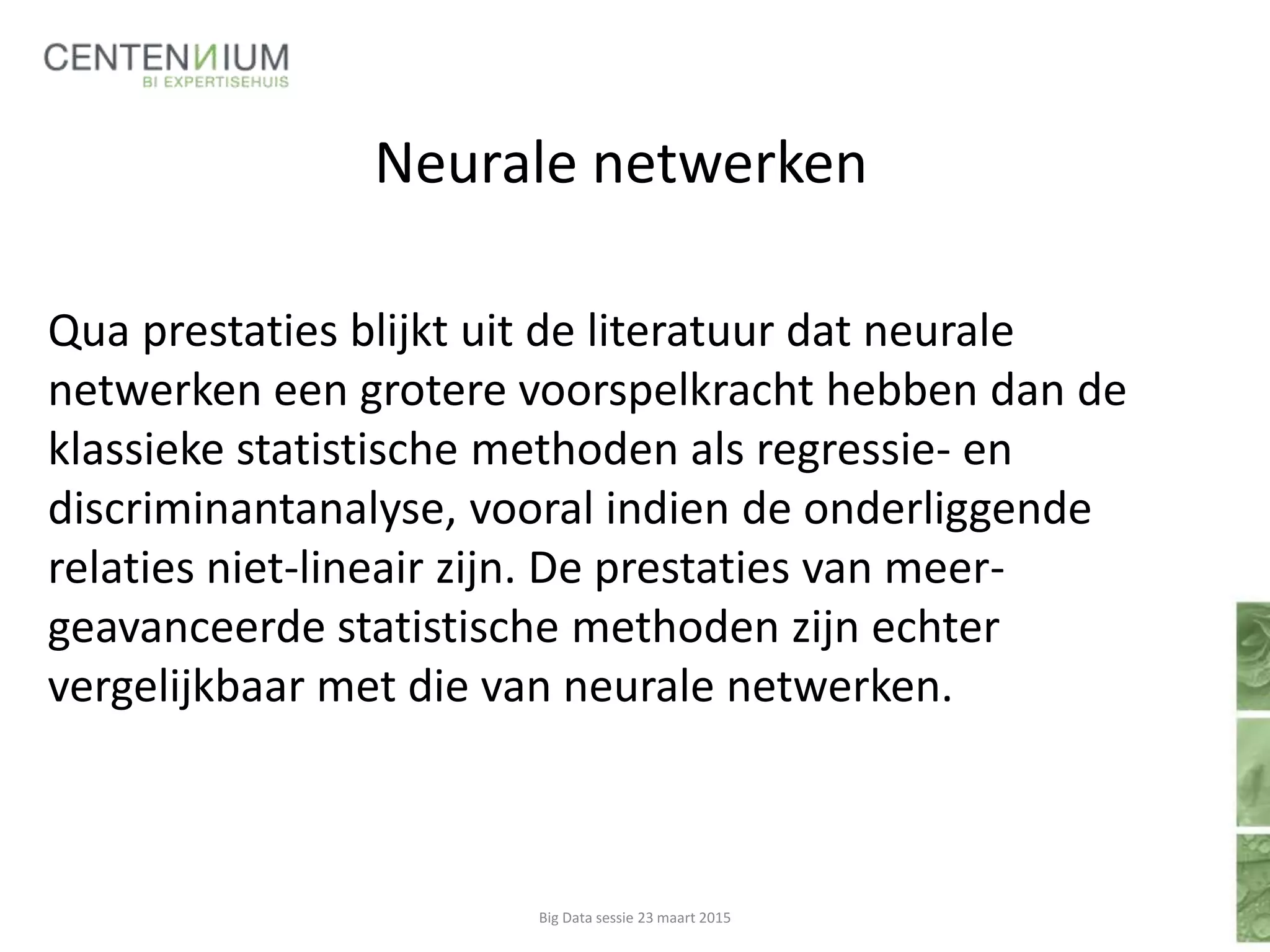 Neurale netwerken
Qua prestaties blijkt uit de literatuur dat neurale
netwerken een grotere voorspelkracht hebben dan de
klassieke statistische methoden als regressie- en
discriminantanalyse, vooral indien de onderliggende
relaties niet-lineair zijn. De prestaties van meer-
geavanceerde statistische methoden zijn echter
vergelijkbaar met die van neurale netwerken.
Big Data sessie 23 maart 2015
 
