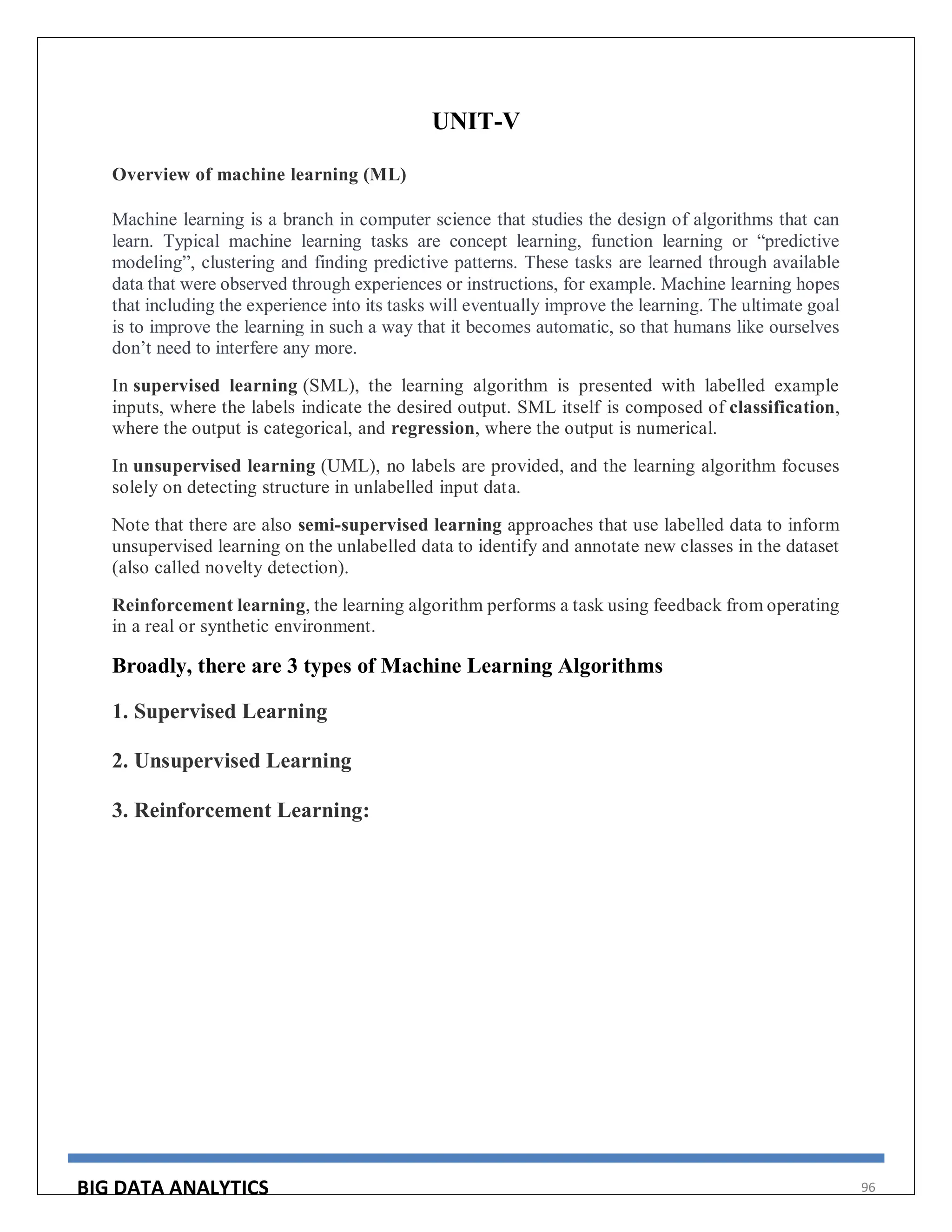 BIG DATA ANALYTICS 96
UNIT-V
Overview of machine learning (ML)
Machine learning is a branch in computer science that studies the design of algorithms that can
learn. Typical machine learning tasks are concept learning, function learning or “predictive
modeling”, clustering and finding predictive patterns. These tasks are learned through available
data that were observed through experiences or instructions, for example. Machine learning hopes
that including the experience into its tasks will eventually improve the learning. The ultimate goal
is to improve the learning in such a way that it becomes automatic, so that humans like ourselves
don’t need to interfere any more.
In supervised learning (SML), the learning algorithm is presented with labelled example
inputs, where the labels indicate the desired output. SML itself is composed of classification,
where the output is categorical, and regression, where the output is numerical.
In unsupervised learning (UML), no labels are provided, and the learning algorithm focuses
solely on detecting structure in unlabelled input data.
Note that there are also semi-supervised learning approaches that use labelled data to inform
unsupervised learning on the unlabelled data to identify and annotate new classes in the dataset
(also called novelty detection).
Reinforcement learning, the learning algorithm performs a task using feedback from operating
in a real or synthetic environment.
Broadly, there are 3 types of Machine Learning Algorithms
1. Supervised Learning
2. Unsupervised Learning
3. Reinforcement Learning:
 