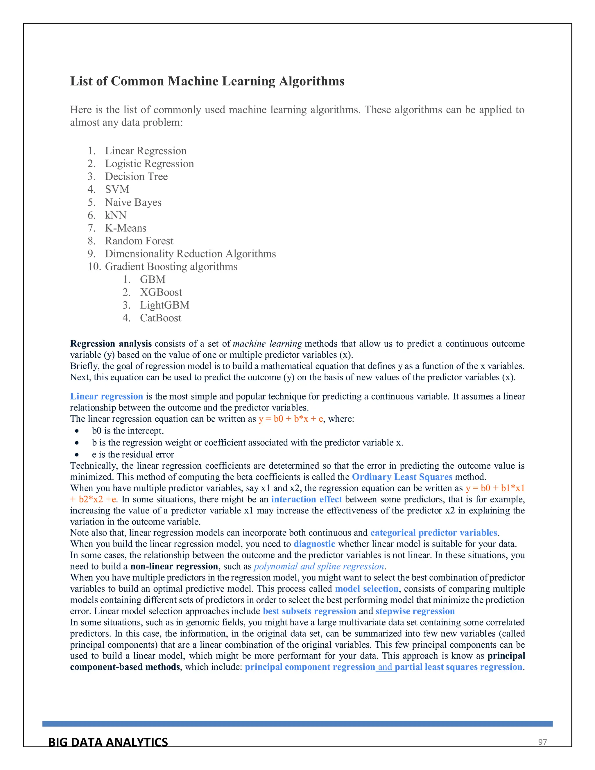 BIG DATA ANALYTICS 97
List of Common Machine Learning Algorithms
Here is the list of commonly used machine learning algorithms. These algorithms can be applied to
almost any data problem:
1. Linear Regression
2. Logistic Regression
3. Decision Tree
4. SVM
5. Naive Bayes
6. kNN
7. K-Means
8. Random Forest
9. Dimensionality Reduction Algorithms
10. Gradient Boosting algorithms
1. GBM
2. XGBoost
3. LightGBM
4. CatBoost
Regression analysis consists of a set of machine learning methods that allow us to predict a continuous outcome
variable (y) based on the value of one or multiple predictor variables (x).
Briefly, the goal of regression model is to build a mathematical equation that defines y as a function of the x variables.
Next, this equation can be used to predict the outcome (y) on the basis of new values of the predictor variables (x).
Linear regression is the most simple and popular technique for predicting a continuous variable. It assumes a linear
relationship between the outcome and the predictor variables.
The linear regression equation can be written as y = b0 + b*x + e, where:
 b0 is the intercept,
 b is the regression weight or coefficient associated with the predictor variable x.
 e is the residual error
Technically, the linear regression coefficients are detetermined so that the error in predicting the outcome value is
minimized. This method of computing the beta coefficients is called the Ordinary Least Squares method.
When you have multiple predictor variables, say x1 and x2, the regression equation can be written as y = b0 + b1*x1
+ b2*x2 +e. In some situations, there might be an interaction effect between some predictors, that is for example,
increasing the value of a predictor variable x1 may increase the effectiveness of the predictor x2 in explaining the
variation in the outcome variable.
Note also that, linear regression models can incorporate both continuous and categorical predictor variables.
When you build the linear regression model, you need to diagnostic whether linear model is suitable for your data.
In some cases, the relationship between the outcome and the predictor variables is not linear. In these situations, you
need to build a non-linear regression, such as polynomial and spline regression.
When you have multiple predictors in the regression model, you might want to select the best combination of predictor
variables to build an optimal predictive model. This process called model selection, consists of comparing multiple
models containing different sets of predictors in order to select the best performing model that minimize the prediction
error. Linear model selection approaches include best subsets regression and stepwise regression
In some situations, such as in genomic fields, you might have a large multivariate data set containing some correlated
predictors. In this case, the information, in the original data set, can be summarized into few new variables (called
principal components) that are a linear combination of the original variables. This few principal components can be
used to build a linear model, which might be more performant for your data. This approach is know as principal
component-based methods, which include: principal component regression and partial least squares regression.
 