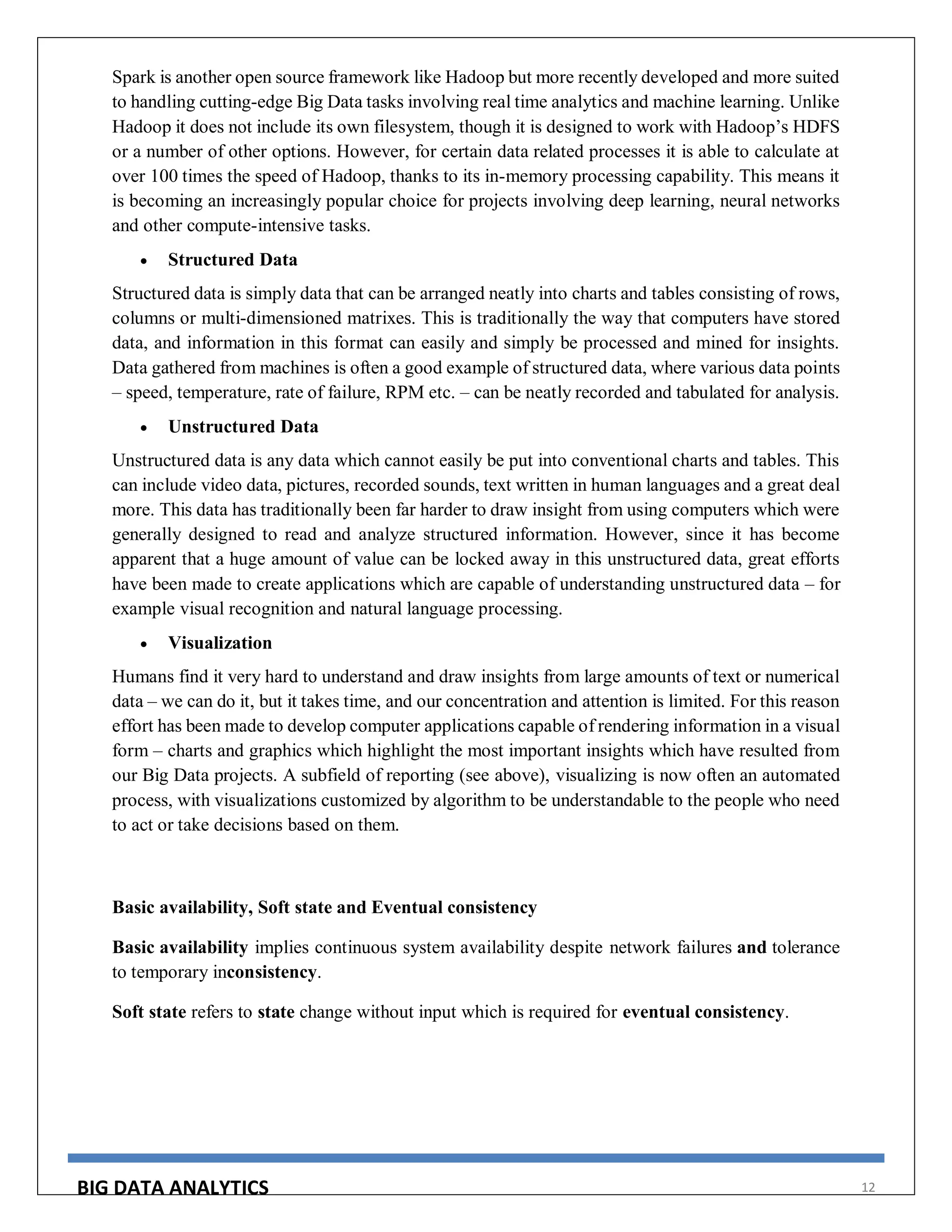 BIG DATA ANALYTICS 12
Spark is another open source framework like Hadoop but more recently developed and more suited
to handling cutting-edge Big Data tasks involving real time analytics and machine learning. Unlike
Hadoop it does not include its own filesystem, though it is designed to work with Hadoop’s HDFS
or a number of other options. However, for certain data related processes it is able to calculate at
over 100 times the speed of Hadoop, thanks to its in-memory processing capability. This means it
is becoming an increasingly popular choice for projects involving deep learning, neural networks
and other compute-intensive tasks.
 Structured Data
Structured data is simply data that can be arranged neatly into charts and tables consisting of rows,
columns or multi-dimensioned matrixes. This is traditionally the way that computers have stored
data, and information in this format can easily and simply be processed and mined for insights.
Data gathered from machines is often a good example of structured data, where various data points
– speed, temperature, rate of failure, RPM etc. – can be neatly recorded and tabulated for analysis.
 Unstructured Data
Unstructured data is any data which cannot easily be put into conventional charts and tables. This
can include video data, pictures, recorded sounds, text written in human languages and a great deal
more. This data has traditionally been far harder to draw insight from using computers which were
generally designed to read and analyze structured information. However, since it has become
apparent that a huge amount of value can be locked away in this unstructured data, great efforts
have been made to create applications which are capable of understanding unstructured data – for
example visual recognition and natural language processing.
 Visualization
Humans find it very hard to understand and draw insights from large amounts of text or numerical
data – we can do it, but it takes time, and our concentration and attention is limited. For this reason
effort has been made to develop computer applications capable of rendering information in a visual
form – charts and graphics which highlight the most important insights which have resulted from
our Big Data projects. A subfield of reporting (see above), visualizing is now often an automated
process, with visualizations customized by algorithm to be understandable to the people who need
to act or take decisions based on them.
Basic availability, Soft state and Eventual consistency
Basic availability implies continuous system availability despite network failures and tolerance
to temporary inconsistency.
Soft state refers to state change without input which is required for eventual consistency.
 