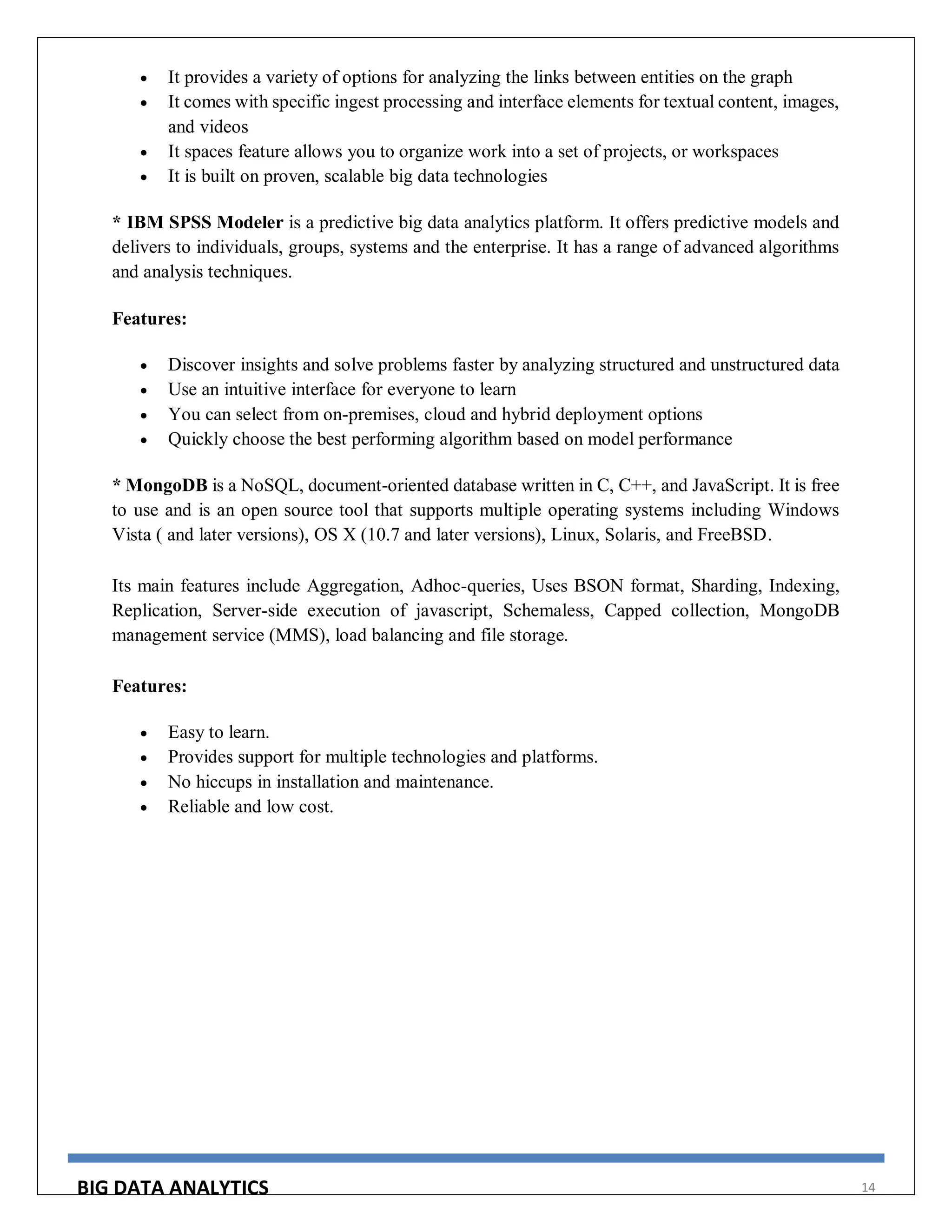 BIG DATA ANALYTICS 14
 It provides a variety of options for analyzing the links between entities on the graph
 It comes with specific ingest processing and interface elements for textual content, images,
and videos
 It spaces feature allows you to organize work into a set of projects, or workspaces
 It is built on proven, scalable big data technologies
* IBM SPSS Modeler is a predictive big data analytics platform. It offers predictive models and
delivers to individuals, groups, systems and the enterprise. It has a range of advanced algorithms
and analysis techniques.
Features:
 Discover insights and solve problems faster by analyzing structured and unstructured data
 Use an intuitive interface for everyone to learn
 You can select from on-premises, cloud and hybrid deployment options
 Quickly choose the best performing algorithm based on model performance
* MongoDB is a NoSQL, document-oriented database written in C, C++, and JavaScript. It is free
to use and is an open source tool that supports multiple operating systems including Windows
Vista ( and later versions), OS X (10.7 and later versions), Linux, Solaris, and FreeBSD.
Its main features include Aggregation, Adhoc-queries, Uses BSON format, Sharding, Indexing,
Replication, Server-side execution of javascript, Schemaless, Capped collection, MongoDB
management service (MMS), load balancing and file storage.
Features:
 Easy to learn.
 Provides support for multiple technologies and platforms.
 No hiccups in installation and maintenance.
 Reliable and low cost.
 