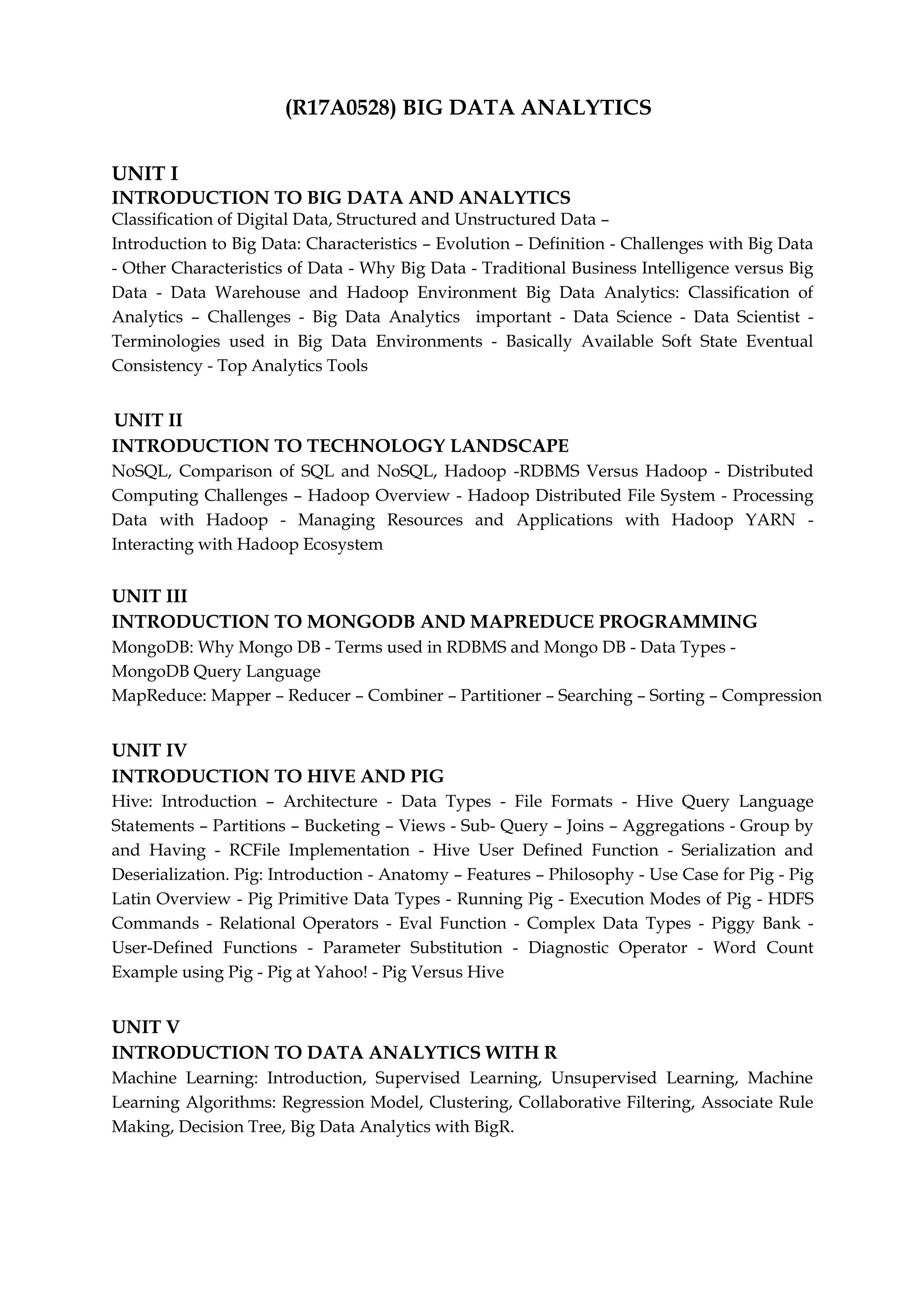 (R17A0528) BIG DATA ANALYTICS
UNIT I
INTRODUCTION TO BIG DATA AND ANALYTICS
Classification of Digital Data, Structured and Unstructured Data –
Introduction to Big Data: Characteristics – Evolution – Definition - Challenges with Big Data
- Other Characteristics of Data - Why Big Data - Traditional Business Intelligence versus Big
Data - Data Warehouse and Hadoop Environment Big Data Analytics: Classification of
Analytics – Challenges - Big Data Analytics important - Data Science - Data Scientist -
Terminologies used in Big Data Environments - Basically Available Soft State Eventual
Consistency - Top Analytics Tools
UNIT II
INTRODUCTION TO TECHNOLOGY LANDSCAPE
NoSQL, Comparison of SQL and NoSQL, Hadoop -RDBMS Versus Hadoop - Distributed
Computing Challenges – Hadoop Overview - Hadoop Distributed File System - Processing
Data with Hadoop - Managing Resources and Applications with Hadoop YARN -
Interacting with Hadoop Ecosystem
UNIT III
INTRODUCTION TO MONGODB AND MAPREDUCE PROGRAMMING
MongoDB: Why Mongo DB - Terms used in RDBMS and Mongo DB - Data Types -
MongoDB Query Language
MapReduce: Mapper – Reducer – Combiner – Partitioner – Searching – Sorting – Compression
UNIT IV
INTRODUCTION TO HIVE AND PIG
Hive: Introduction – Architecture - Data Types - File Formats - Hive Query Language
Statements – Partitions – Bucketing – Views - Sub- Query – Joins – Aggregations - Group by
and Having - RCFile Implementation - Hive User Defined Function - Serialization and
Deserialization. Pig: Introduction - Anatomy – Features – Philosophy - Use Case for Pig - Pig
Latin Overview - Pig Primitive Data Types - Running Pig - Execution Modes of Pig - HDFS
Commands - Relational Operators - Eval Function - Complex Data Types - Piggy Bank -
User-Defined Functions - Parameter Substitution - Diagnostic Operator - Word Count
Example using Pig - Pig at Yahoo! - Pig Versus Hive
UNIT V
INTRODUCTION TO DATA ANALYTICS WITH R
Machine Learning: Introduction, Supervised Learning, Unsupervised Learning, Machine
Learning Algorithms: Regression Model, Clustering, Collaborative Filtering, Associate Rule
Making, Decision Tree, Big Data Analytics with BigR.
 