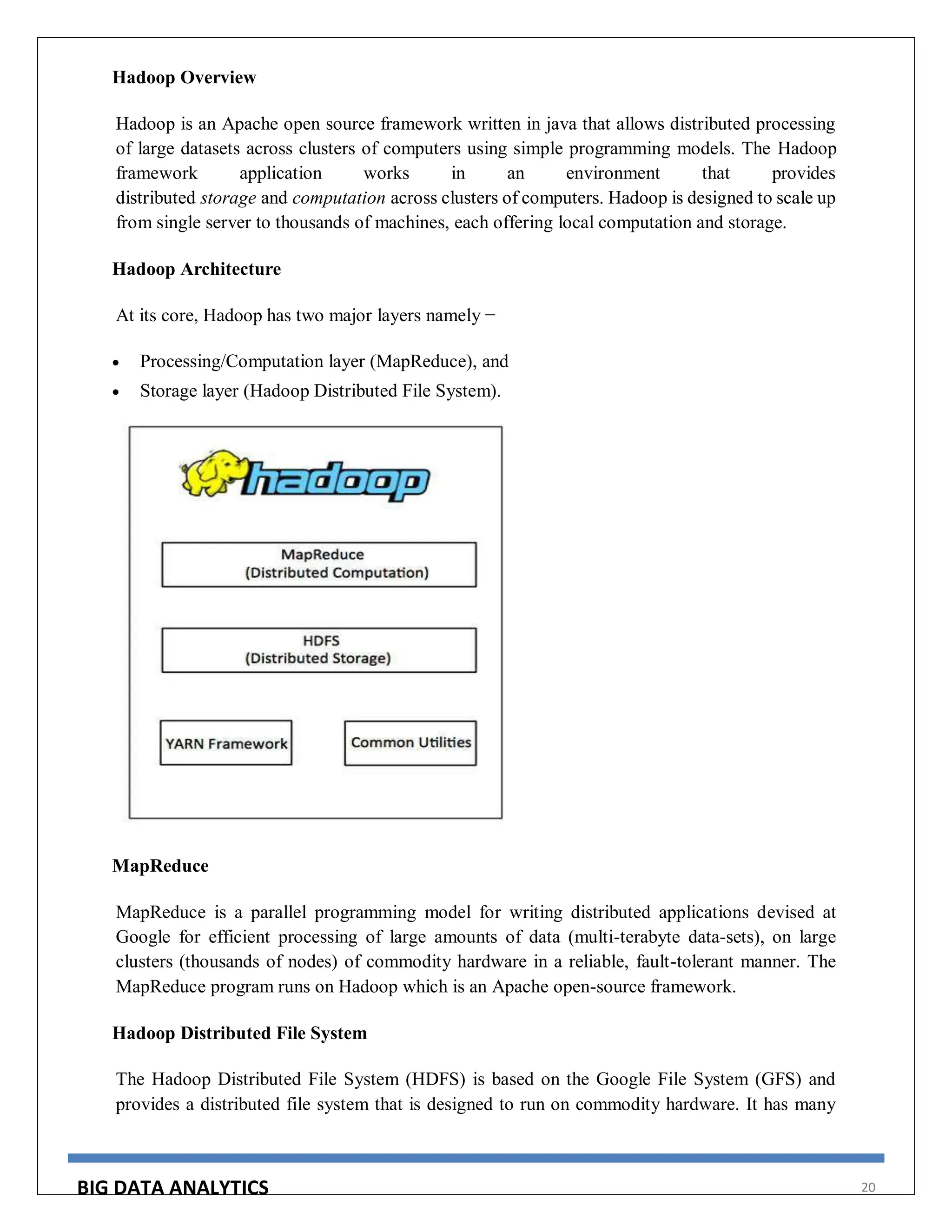 BIG DATA ANALYTICS 20
Hadoop Overview
Hadoop is an Apache open source framework written in java that allows distributed processing
of large datasets across clusters of computers using simple programming models. The Hadoop
framework application works in an environment that provides
distributed storage and computation across clusters of computers. Hadoop is designed to scale up
from single server to thousands of machines, each offering local computation and storage.
Hadoop Architecture
At its core, Hadoop has two major layers namely −
 Processing/Computation layer (MapReduce), and
 Storage layer (Hadoop Distributed File System).
MapReduce
MapReduce is a parallel programming model for writing distributed applications devised at
Google for efficient processing of large amounts of data (multi-terabyte data-sets), on large
clusters (thousands of nodes) of commodity hardware in a reliable, fault-tolerant manner. The
MapReduce program runs on Hadoop which is an Apache open-source framework.
Hadoop Distributed File System
The Hadoop Distributed File System (HDFS) is based on the Google File System (GFS) and
provides a distributed file system that is designed to run on commodity hardware. It has many
 
