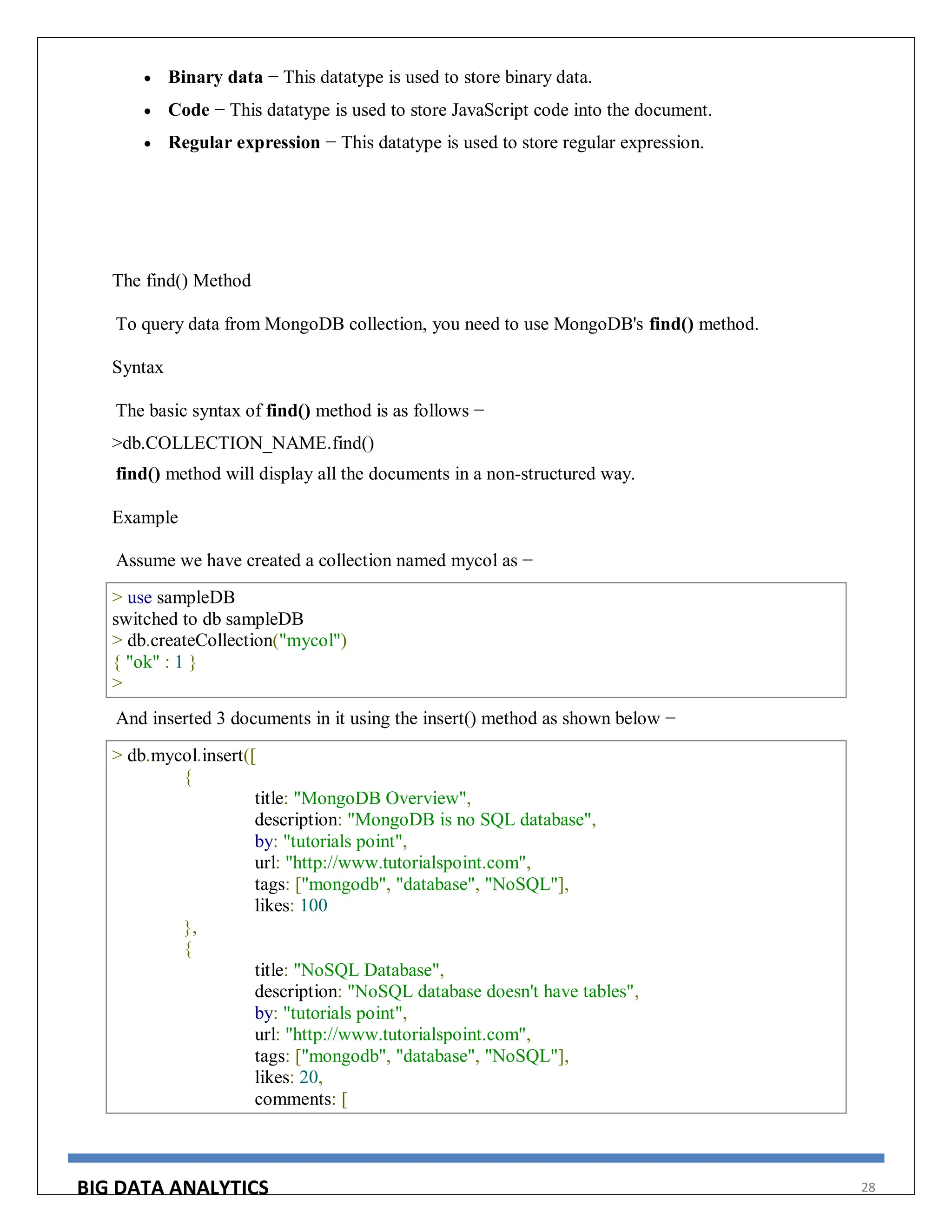 BIG DATA ANALYTICS 28
 Binary data − This datatype is used to store binary data.
 Code − This datatype is used to store JavaScript code into the document.
 Regular expression − This datatype is used to store regular expression.
The find() Method
To query data from MongoDB collection, you need to use MongoDB's find() method.
Syntax
The basic syntax of find() method is as follows −
>db.COLLECTION_NAME.find()
find() method will display all the documents in a non-structured way.
Example
Assume we have created a collection named mycol as −
> use sampleDB
switched to db sampleDB
> db.createCollection("mycol")
{ "ok" : 1 }
>
And inserted 3 documents in it using the insert() method as shown below −
> db.mycol.insert([
{
title: "MongoDB Overview",
description: "MongoDB is no SQL database",
by: "tutorials point",
url: "http://www.tutorialspoint.com",
tags: ["mongodb", "database", "NoSQL"],
likes: 100
},
{
title: "NoSQL Database",
description: "NoSQL database doesn't have tables",
by: "tutorials point",
url: "http://www.tutorialspoint.com",
tags: ["mongodb", "database", "NoSQL"],
likes: 20,
comments: [
 