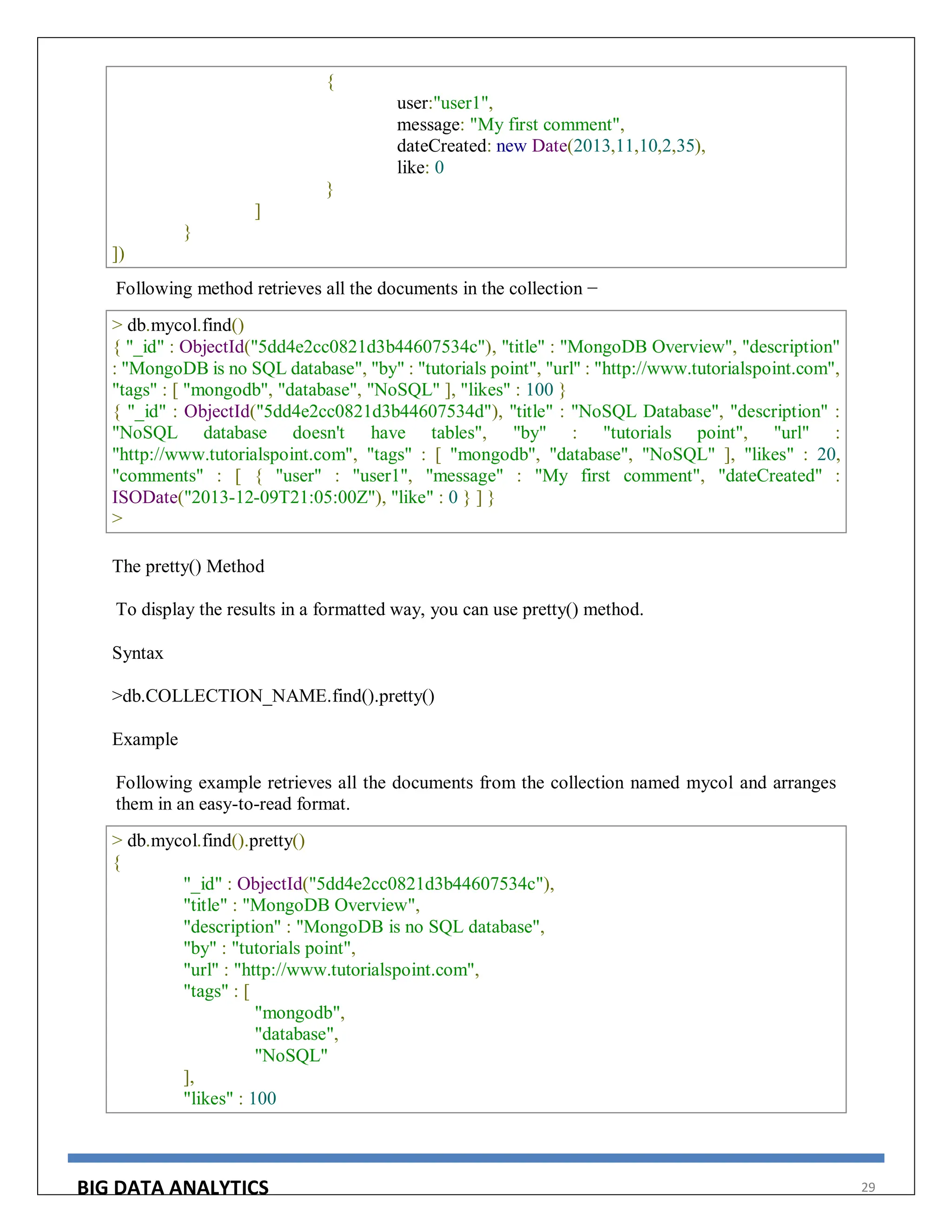 BIG DATA ANALYTICS 29
{
user:"user1",
message: "My first comment",
dateCreated: new Date(2013,11,10,2,35),
like: 0
}
]
}
])
Following method retrieves all the documents in the collection −
> db.mycol.find()
{ "_id" : ObjectId("5dd4e2cc0821d3b44607534c"), "title" : "MongoDB Overview", "description"
: "MongoDB is no SQL database", "by" : "tutorials point", "url" : "http://www.tutorialspoint.com",
"tags" : [ "mongodb", "database", "NoSQL" ], "likes" : 100 }
{ "_id" : ObjectId("5dd4e2cc0821d3b44607534d"), "title" : "NoSQL Database", "description" :
"NoSQL database doesn't have tables", "by" : "tutorials point", "url" :
"http://www.tutorialspoint.com", "tags" : [ "mongodb", "database", "NoSQL" ], "likes" : 20,
"comments" : [ { "user" : "user1", "message" : "My first comment", "dateCreated" :
ISODate("2013-12-09T21:05:00Z"), "like" : 0 } ] }
>
The pretty() Method
To display the results in a formatted way, you can use pretty() method.
Syntax
>db.COLLECTION_NAME.find().pretty()
Example
Following example retrieves all the documents from the collection named mycol and arranges
them in an easy-to-read format.
> db.mycol.find().pretty()
{
"_id" : ObjectId("5dd4e2cc0821d3b44607534c"),
"title" : "MongoDB Overview",
"description" : "MongoDB is no SQL database",
"by" : "tutorials point",
"url" : "http://www.tutorialspoint.com",
"tags" : [
"mongodb",
"database",
"NoSQL"
],
"likes" : 100
 