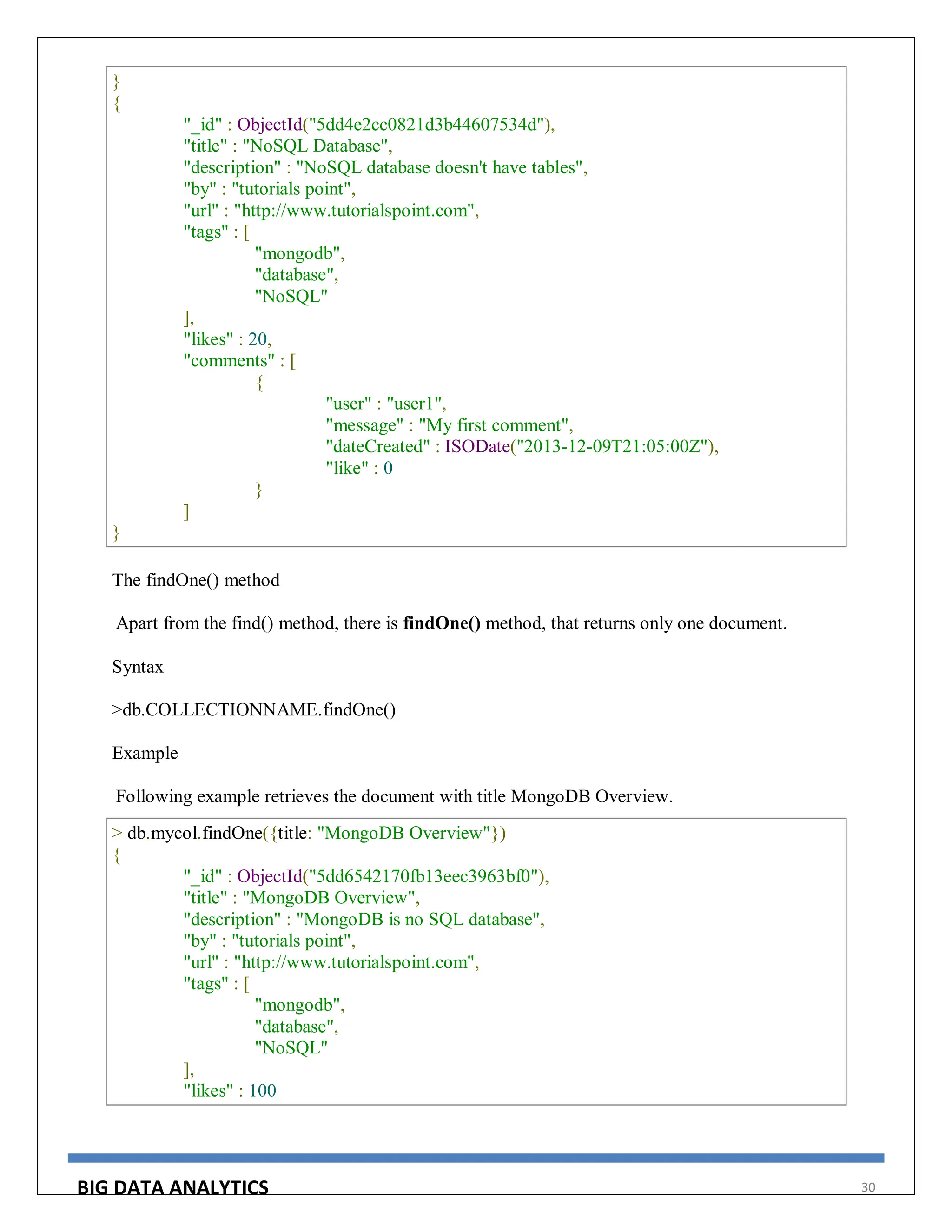 BIG DATA ANALYTICS 30
}
{
"_id" : ObjectId("5dd4e2cc0821d3b44607534d"),
"title" : "NoSQL Database",
"description" : "NoSQL database doesn't have tables",
"by" : "tutorials point",
"url" : "http://www.tutorialspoint.com",
"tags" : [
"mongodb",
"database",
"NoSQL"
],
"likes" : 20,
"comments" : [
{
"user" : "user1",
"message" : "My first comment",
"dateCreated" : ISODate("2013-12-09T21:05:00Z"),
"like" : 0
}
]
}
The findOne() method
Apart from the find() method, there is findOne() method, that returns only one document.
Syntax
>db.COLLECTIONNAME.findOne()
Example
Following example retrieves the document with title MongoDB Overview.
> db.mycol.findOne({title: "MongoDB Overview"})
{
"_id" : ObjectId("5dd6542170fb13eec3963bf0"),
"title" : "MongoDB Overview",
"description" : "MongoDB is no SQL database",
"by" : "tutorials point",
"url" : "http://www.tutorialspoint.com",
"tags" : [
"mongodb",
"database",
"NoSQL"
],
"likes" : 100
 