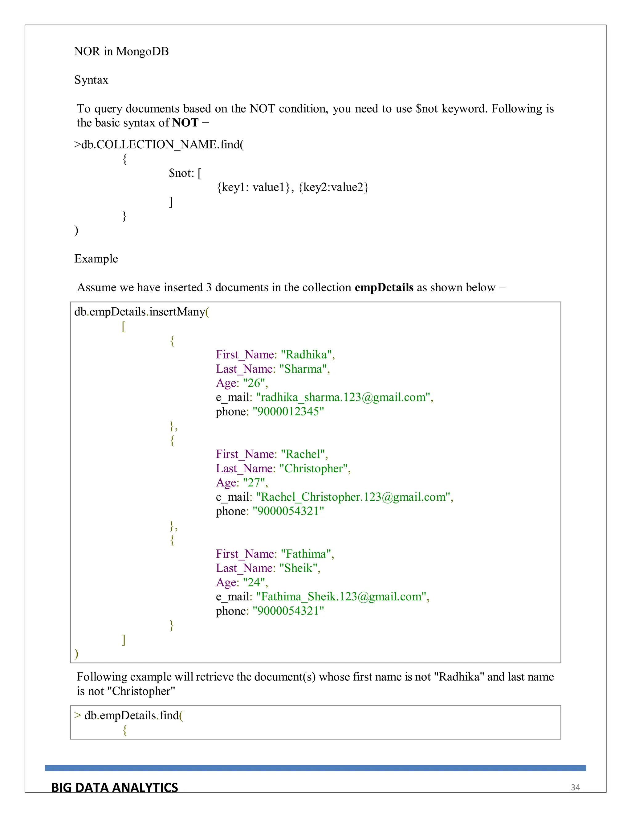 BIG DATA ANALYTICS 34
NOR in MongoDB
Syntax
To query documents based on the NOT condition, you need to use $not keyword. Following is
the basic syntax of NOT −
>db.COLLECTION_NAME.find(
{
$not: [
{key1: value1}, {key2:value2}
]
}
)
Example
Assume we have inserted 3 documents in the collection empDetails as shown below −
db.empDetails.insertMany(
[
{
First_Name: "Radhika",
Last_Name: "Sharma",
Age: "26",
e_mail: "radhika_sharma.123@gmail.com",
phone: "9000012345"
},
{
First_Name: "Rachel",
Last_Name: "Christopher",
Age: "27",
e_mail: "Rachel_Christopher.123@gmail.com",
phone: "9000054321"
},
{
First_Name: "Fathima",
Last_Name: "Sheik",
Age: "24",
e_mail: "Fathima_Sheik.123@gmail.com",
phone: "9000054321"
}
]
)
Following example will retrieve the document(s) whose first name is not "Radhika" and last name
is not "Christopher"
> db.empDetails.find(
{
 