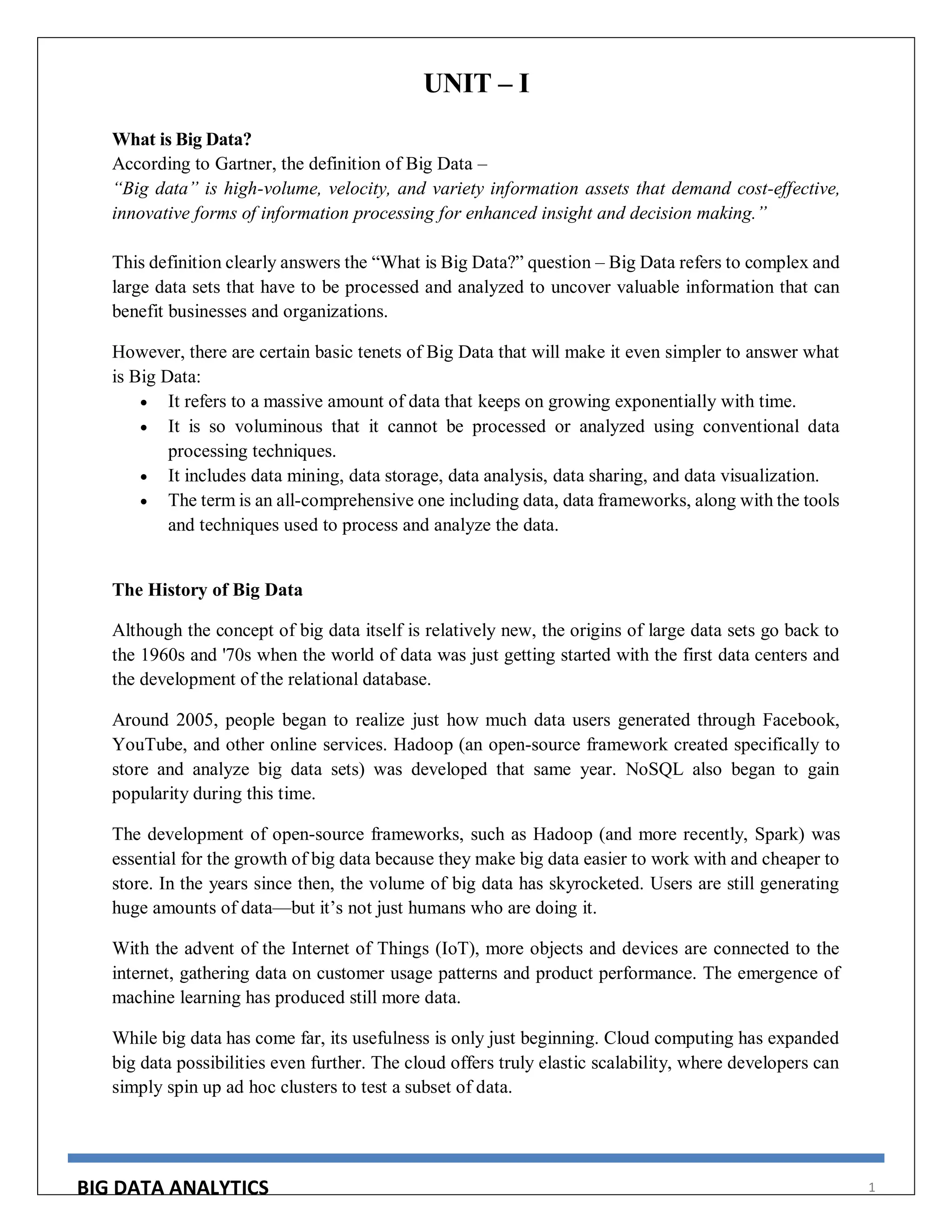 BIG DATA ANALYTICS 1
UNIT – I
What is Big Data?
According to Gartner, the definition of Big Data –
“Big data” is high-volume, velocity, and variety information assets that demand cost-effective,
innovative forms of information processing for enhanced insight and decision making.”
This definition clearly answers the “What is Big Data?” question – Big Data refers to complex and
large data sets that have to be processed and analyzed to uncover valuable information that can
benefit businesses and organizations.
However, there are certain basic tenets of Big Data that will make it even simpler to answer what
is Big Data:
 It refers to a massive amount of data that keeps on growing exponentially with time.
 It is so voluminous that it cannot be processed or analyzed using conventional data
processing techniques.
 It includes data mining, data storage, data analysis, data sharing, and data visualization.
 The term is an all-comprehensive one including data, data frameworks, along with the tools
and techniques used to process and analyze the data.
The History of Big Data
Although the concept of big data itself is relatively new, the origins of large data sets go back to
the 1960s and '70s when the world of data was just getting started with the first data centers and
the development of the relational database.
Around 2005, people began to realize just how much data users generated through Facebook,
YouTube, and other online services. Hadoop (an open-source framework created specifically to
store and analyze big data sets) was developed that same year. NoSQL also began to gain
popularity during this time.
The development of open-source frameworks, such as Hadoop (and more recently, Spark) was
essential for the growth of big data because they make big data easier to work with and cheaper to
store. In the years since then, the volume of big data has skyrocketed. Users are still generating
huge amounts of data—but it’s not just humans who are doing it.
With the advent of the Internet of Things (IoT), more objects and devices are connected to the
internet, gathering data on customer usage patterns and product performance. The emergence of
machine learning has produced still more data.
While big data has come far, its usefulness is only just beginning. Cloud computing has expanded
big data possibilities even further. The cloud offers truly elastic scalability, where developers can
simply spin up ad hoc clusters to test a subset of data.
 