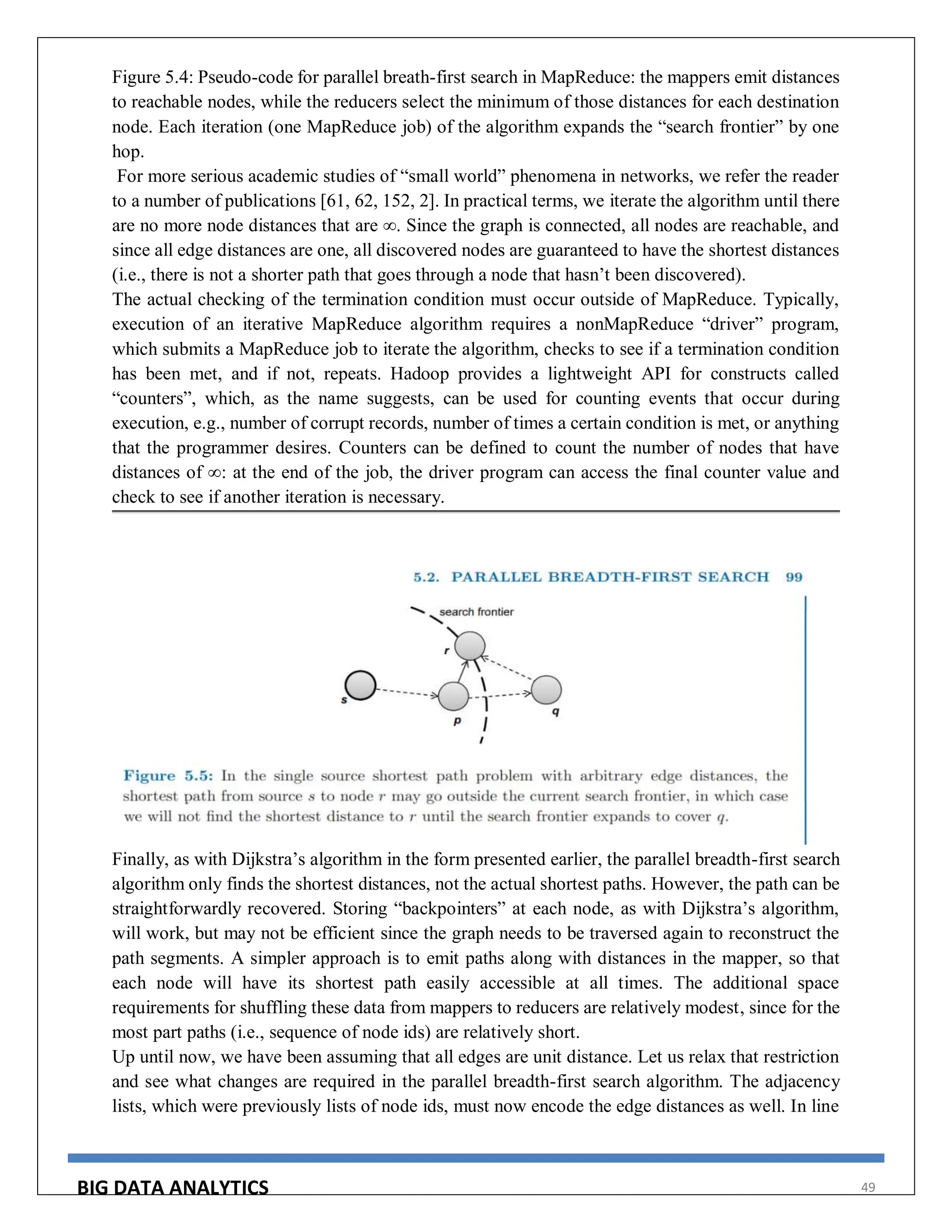 BIG DATA ANALYTICS 49
Figure 5.4: Pseudo-code for parallel breath-first search in MapReduce: the mappers emit distances
to reachable nodes, while the reducers select the minimum of those distances for each destination
node. Each iteration (one MapReduce job) of the algorithm expands the “search frontier” by one
hop.
For more serious academic studies of “small world” phenomena in networks, we refer the reader
to a number of publications [61, 62, 152, 2]. In practical terms, we iterate the algorithm until there
are no more node distances that are ∞. Since the graph is connected, all nodes are reachable, and
since all edge distances are one, all discovered nodes are guaranteed to have the shortest distances
(i.e., there is not a shorter path that goes through a node that hasn’t been discovered).
The actual checking of the termination condition must occur outside of MapReduce. Typically,
execution of an iterative MapReduce algorithm requires a nonMapReduce “driver” program,
which submits a MapReduce job to iterate the algorithm, checks to see if a termination condition
has been met, and if not, repeats. Hadoop provides a lightweight API for constructs called
“counters”, which, as the name suggests, can be used for counting events that occur during
execution, e.g., number of corrupt records, number of times a certain condition is met, or anything
that the programmer desires. Counters can be defined to count the number of nodes that have
distances of ∞: at the end of the job, the driver program can access the final counter value and
check to see if another iteration is necessary.
Finally, as with Dijkstra’s algorithm in the form presented earlier, the parallel breadth-first search
algorithm only finds the shortest distances, not the actual shortest paths. However, the path can be
straightforwardly recovered. Storing “backpointers” at each node, as with Dijkstra’s algorithm,
will work, but may not be efficient since the graph needs to be traversed again to reconstruct the
path segments. A simpler approach is to emit paths along with distances in the mapper, so that
each node will have its shortest path easily accessible at all times. The additional space
requirements for shuffling these data from mappers to reducers are relatively modest, since for the
most part paths (i.e., sequence of node ids) are relatively short.
Up until now, we have been assuming that all edges are unit distance. Let us relax that restriction
and see what changes are required in the parallel breadth-first search algorithm. The adjacency
lists, which were previously lists of node ids, must now encode the edge distances as well. In line
 