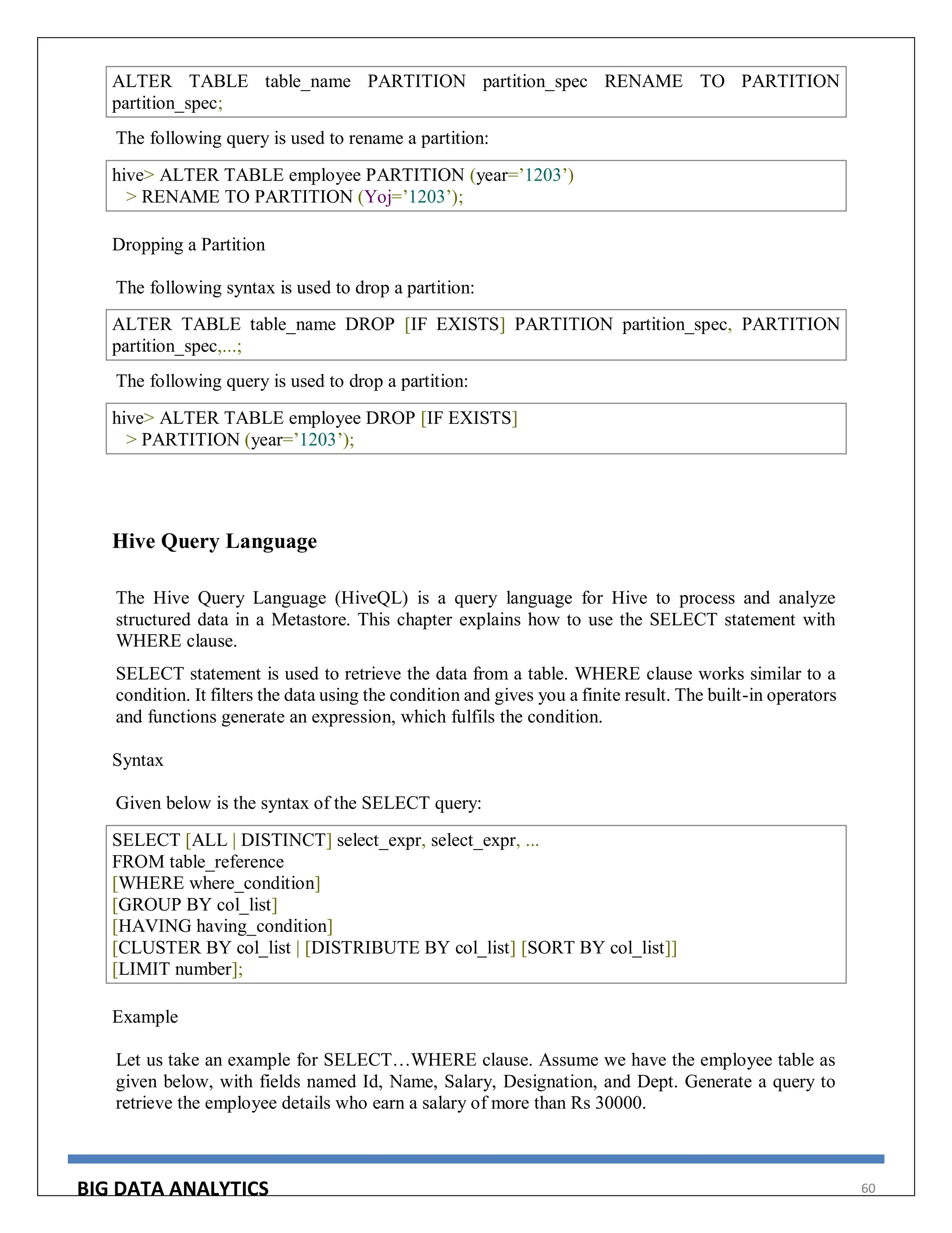 BIG DATA ANALYTICS 60
ALTER TABLE table_name PARTITION partition_spec RENAME TO PARTITION
partition_spec;
The following query is used to rename a partition:
hive> ALTER TABLE employee PARTITION (year=’1203’)
> RENAME TO PARTITION (Yoj=’1203’);
Dropping a Partition
The following syntax is used to drop a partition:
ALTER TABLE table_name DROP [IF EXISTS] PARTITION partition_spec, PARTITION
partition_spec,...;
The following query is used to drop a partition:
hive> ALTER TABLE employee DROP [IF EXISTS]
> PARTITION (year=’1203’);
Hive Query Language
The Hive Query Language (HiveQL) is a query language for Hive to process and analyze
structured data in a Metastore. This chapter explains how to use the SELECT statement with
WHERE clause.
SELECT statement is used to retrieve the data from a table. WHERE clause works similar to a
condition. It filters the data using the condition and gives you a finite result. The built-in operators
and functions generate an expression, which fulfils the condition.
Syntax
Given below is the syntax of the SELECT query:
SELECT [ALL | DISTINCT] select_expr, select_expr, ...
FROM table_reference
[WHERE where_condition]
[GROUP BY col_list]
[HAVING having_condition]
[CLUSTER BY col_list | [DISTRIBUTE BY col_list] [SORT BY col_list]]
[LIMIT number];
Example
Let us take an example for SELECT…WHERE clause. Assume we have the employee table as
given below, with fields named Id, Name, Salary, Designation, and Dept. Generate a query to
retrieve the employee details who earn a salary of more than Rs 30000.
 