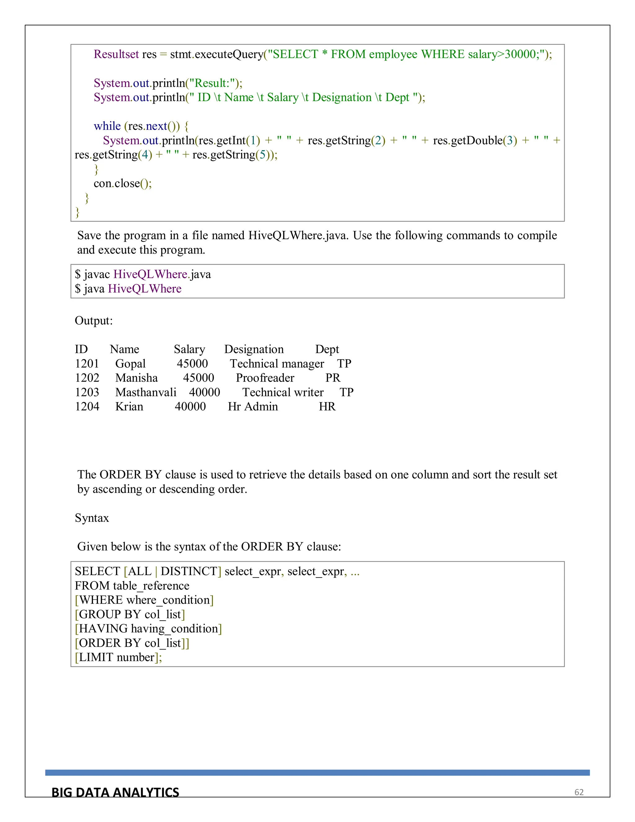 BIG DATA ANALYTICS 62
Resultset res = stmt.executeQuery("SELECT * FROM employee WHERE salary>30000;");
System.out.println("Result:");
System.out.println(" ID t Name t Salary t Designation t Dept ");
while (res.next()) {
System.out.println(res.getInt(1) + " " + res.getString(2) + " " + res.getDouble(3) + " " +
res.getString(4) + " " + res.getString(5));
}
con.close();
}
}
Save the program in a file named HiveQLWhere.java. Use the following commands to compile
and execute this program.
$ javac HiveQLWhere.java
$ java HiveQLWhere
Output:
ID Name Salary Designation Dept
1201 Gopal 45000 Technical manager TP
1202 Manisha 45000 Proofreader PR
1203 Masthanvali 40000 Technical writer TP
1204 Krian 40000 Hr Admin HR
The ORDER BY clause is used to retrieve the details based on one column and sort the result set
by ascending or descending order.
Syntax
Given below is the syntax of the ORDER BY clause:
SELECT [ALL | DISTINCT] select_expr, select_expr, ...
FROM table_reference
[WHERE where_condition]
[GROUP BY col_list]
[HAVING having_condition]
[ORDER BY col_list]]
[LIMIT number];
 