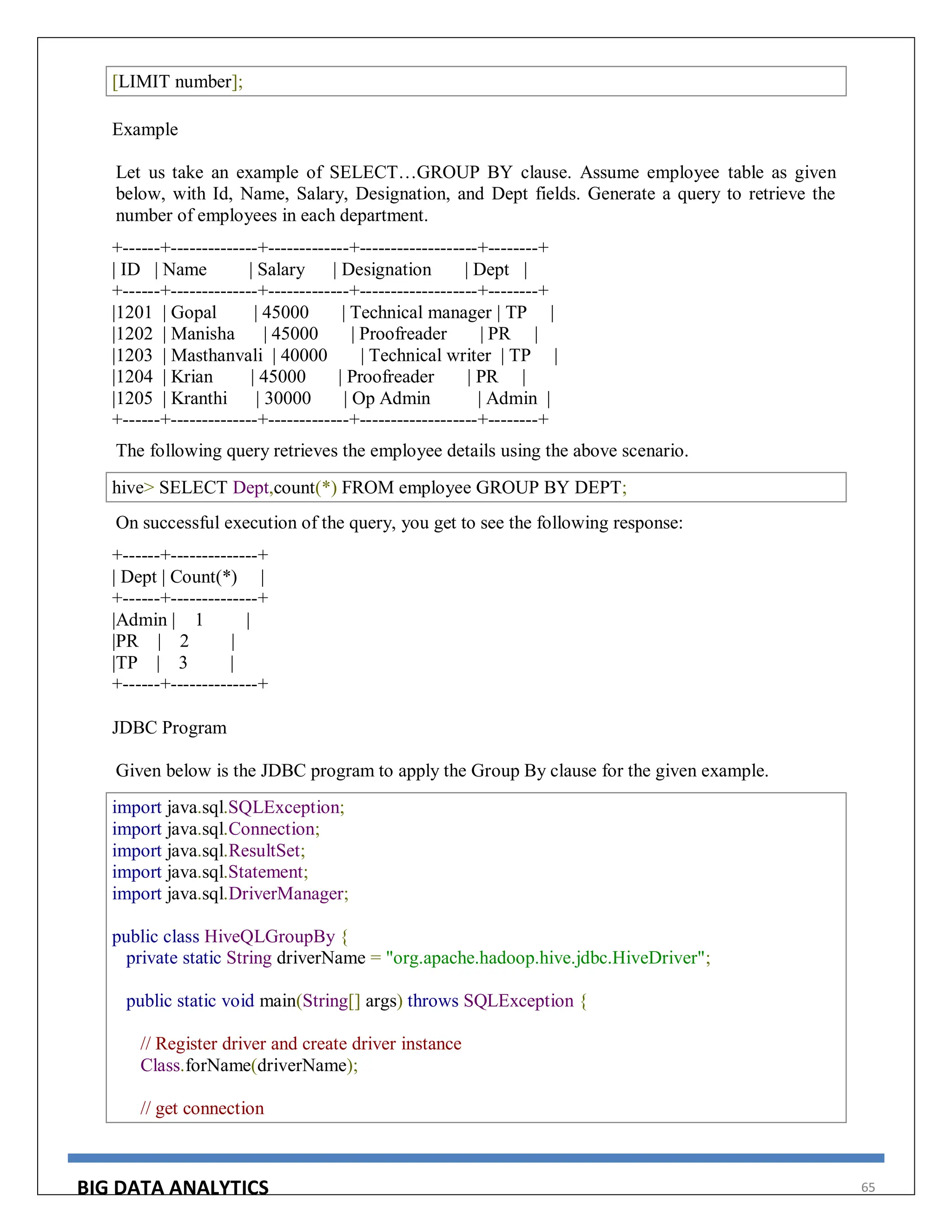 BIG DATA ANALYTICS 65
[LIMIT number];
Example
Let us take an example of SELECT…GROUP BY clause. Assume employee table as given
below, with Id, Name, Salary, Designation, and Dept fields. Generate a query to retrieve the
number of employees in each department.
+------+--------------+-------------+-------------------+--------+
| ID | Name | Salary | Designation | Dept |
+------+--------------+-------------+-------------------+--------+
|1201 | Gopal | 45000 | Technical manager | TP |
|1202 | Manisha | 45000 | Proofreader | PR |
|1203 | Masthanvali | 40000 | Technical writer | TP |
|1204 | Krian | 45000 | Proofreader | PR |
|1205 | Kranthi | 30000 | Op Admin | Admin |
+------+--------------+-------------+-------------------+--------+
The following query retrieves the employee details using the above scenario.
hive> SELECT Dept,count(*) FROM employee GROUP BY DEPT;
On successful execution of the query, you get to see the following response:
+------+--------------+
| Dept | Count(*) |
+------+--------------+
|Admin | 1 |
|PR | 2 |
|TP | 3 |
+------+--------------+
JDBC Program
Given below is the JDBC program to apply the Group By clause for the given example.
import java.sql.SQLException;
import java.sql.Connection;
import java.sql.ResultSet;
import java.sql.Statement;
import java.sql.DriverManager;
public class HiveQLGroupBy {
private static String driverName = "org.apache.hadoop.hive.jdbc.HiveDriver";
public static void main(String[] args) throws SQLException {
// Register driver and create driver instance
Class.forName(driverName);
// get connection
 