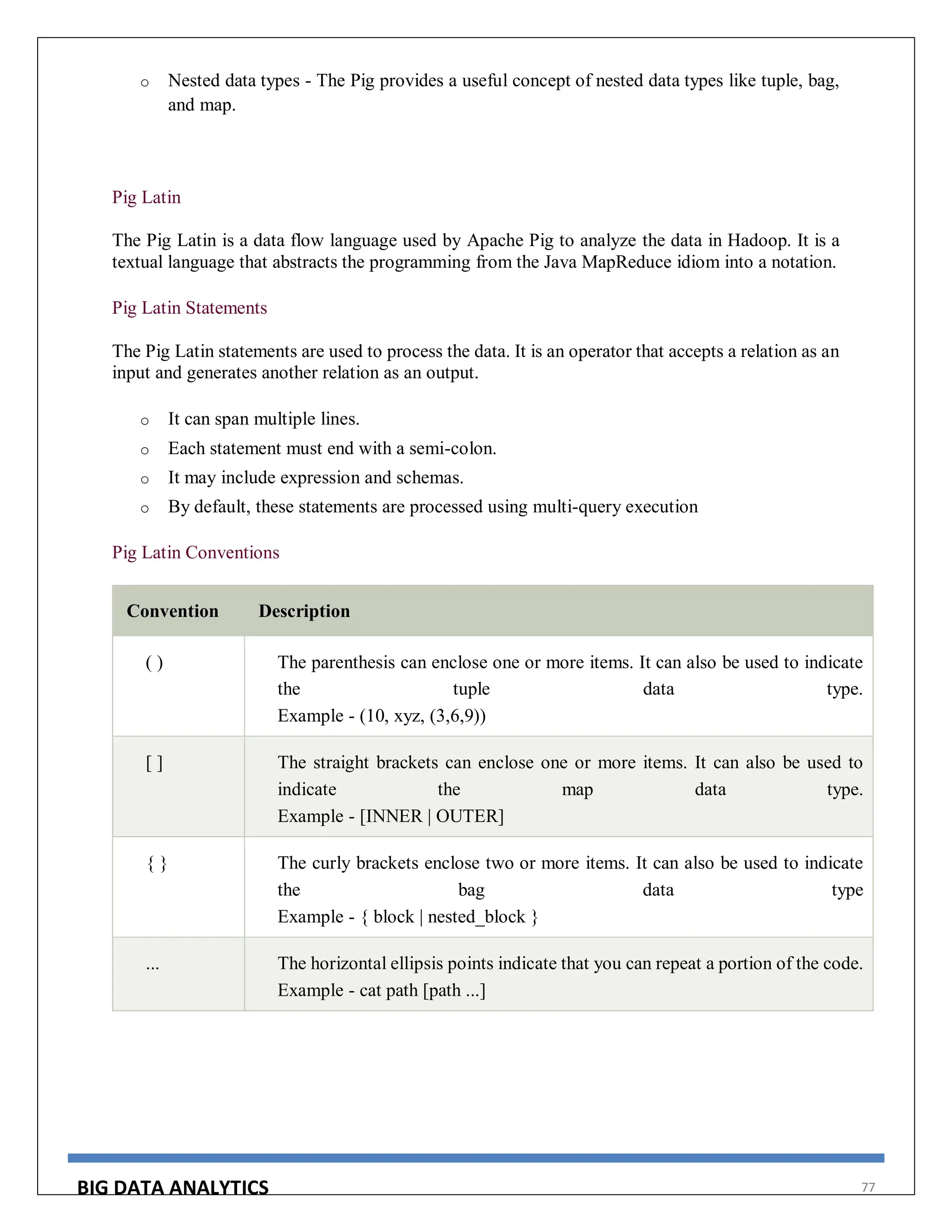 BIG DATA ANALYTICS 77
o Nested data types - The Pig provides a useful concept of nested data types like tuple, bag,
and map.
Pig Latin
The Pig Latin is a data flow language used by Apache Pig to analyze the data in Hadoop. It is a
textual language that abstracts the programming from the Java MapReduce idiom into a notation.
Pig Latin Statements
The Pig Latin statements are used to process the data. It is an operator that accepts a relation as an
input and generates another relation as an output.
o It can span multiple lines.
o Each statement must end with a semi-colon.
o It may include expression and schemas.
o By default, these statements are processed using multi-query execution
Pig Latin Conventions
Convention Description
( ) The parenthesis can enclose one or more items. It can also be used to indicate
the tuple data type.
Example - (10, xyz, (3,6,9))
[ ] The straight brackets can enclose one or more items. It can also be used to
indicate the map data type.
Example - [INNER | OUTER]
{ } The curly brackets enclose two or more items. It can also be used to indicate
the bag data type
Example - { block | nested_block }
... The horizontal ellipsis points indicate that you can repeat a portion of the code.
Example - cat path [path ...]
 