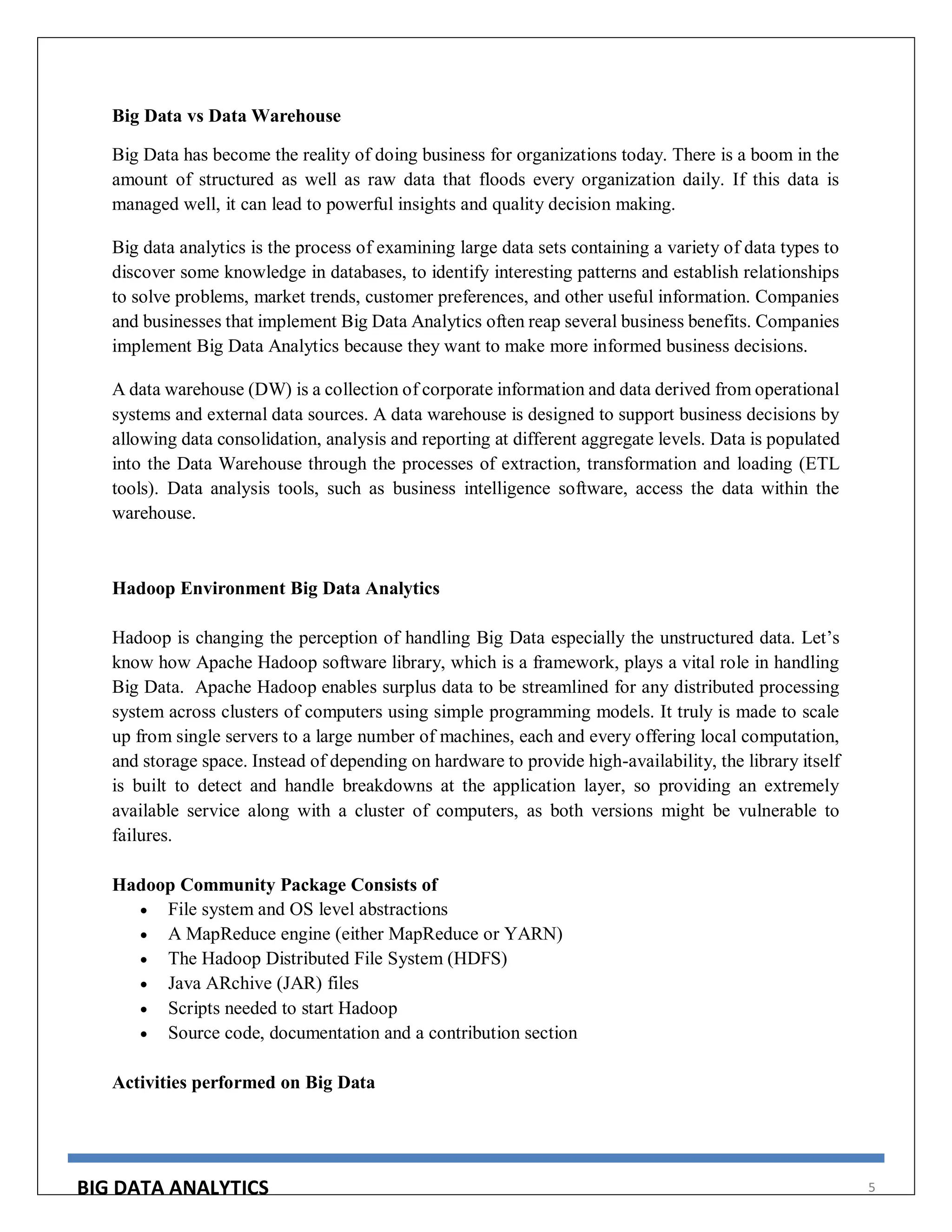 BIG DATA ANALYTICS 5
Big Data vs Data Warehouse
Big Data has become the reality of doing business for organizations today. There is a boom in the
amount of structured as well as raw data that floods every organization daily. If this data is
managed well, it can lead to powerful insights and quality decision making.
Big data analytics is the process of examining large data sets containing a variety of data types to
discover some knowledge in databases, to identify interesting patterns and establish relationships
to solve problems, market trends, customer preferences, and other useful information. Companies
and businesses that implement Big Data Analytics often reap several business benefits. Companies
implement Big Data Analytics because they want to make more informed business decisions.
A data warehouse (DW) is a collection of corporate information and data derived from operational
systems and external data sources. A data warehouse is designed to support business decisions by
allowing data consolidation, analysis and reporting at different aggregate levels. Data is populated
into the Data Warehouse through the processes of extraction, transformation and loading (ETL
tools). Data analysis tools, such as business intelligence software, access the data within the
warehouse.
Hadoop Environment Big Data Analytics
Hadoop is changing the perception of handling Big Data especially the unstructured data. Let’s
know how Apache Hadoop software library, which is a framework, plays a vital role in handling
Big Data. Apache Hadoop enables surplus data to be streamlined for any distributed processing
system across clusters of computers using simple programming models. It truly is made to scale
up from single servers to a large number of machines, each and every offering local computation,
and storage space. Instead of depending on hardware to provide high-availability, the library itself
is built to detect and handle breakdowns at the application layer, so providing an extremely
available service along with a cluster of computers, as both versions might be vulnerable to
failures.
Hadoop Community Package Consists of
 File system and OS level abstractions
 A MapReduce engine (either MapReduce or YARN)
 The Hadoop Distributed File System (HDFS)
 Java ARchive (JAR) files
 Scripts needed to start Hadoop
 Source code, documentation and a contribution section
Activities performed on Big Data
 