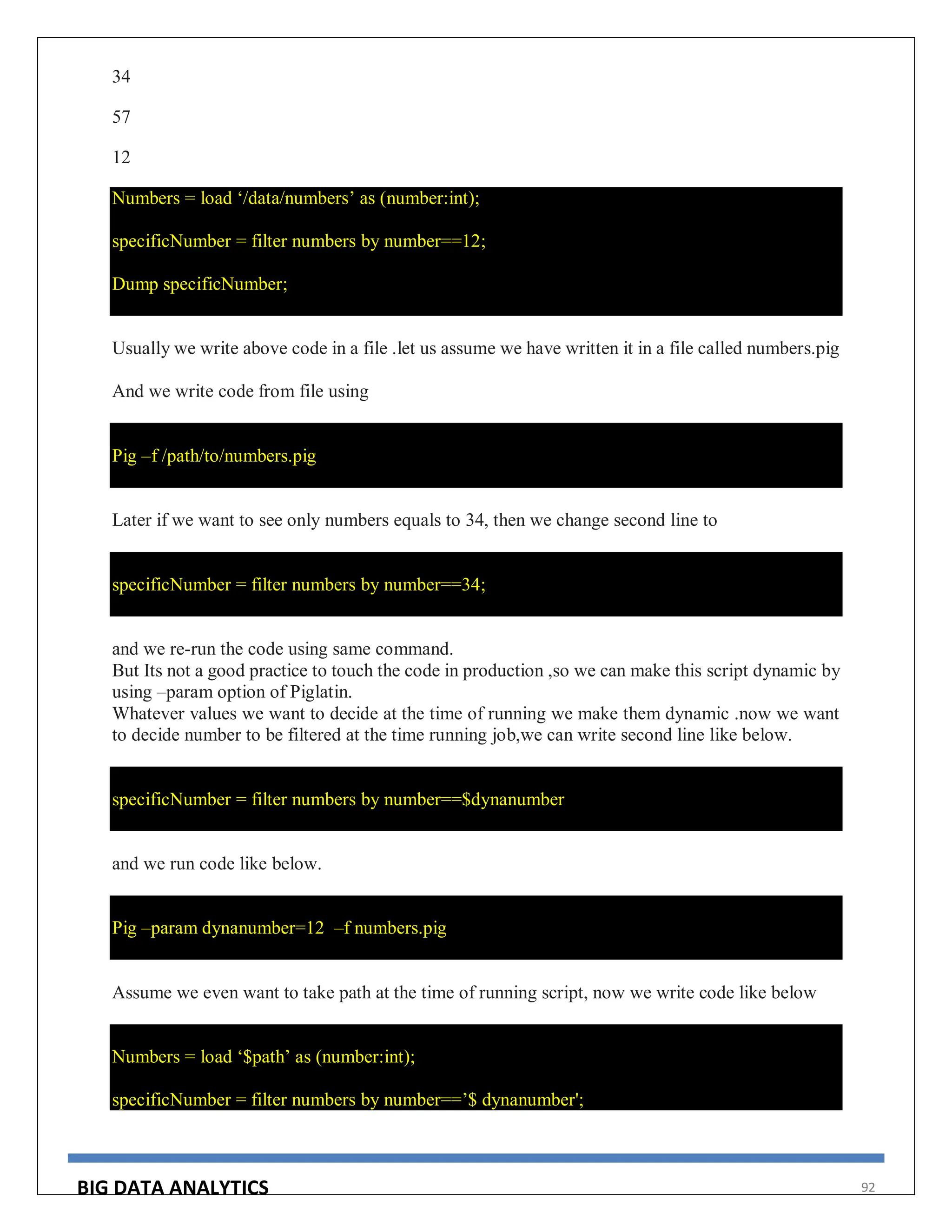 BIG DATA ANALYTICS 92
34
57
12
Numbers = load ‘/data/numbers’ as (number:int);
specificNumber = filter numbers by number==12;
Dump specificNumber;
Usually we write above code in a file .let us assume we have written it in a file called numbers.pig
And we write code from file using
Pig –f /path/to/numbers.pig
Later if we want to see only numbers equals to 34, then we change second line to
specificNumber = filter numbers by number==34;
and we re-run the code using same command.
But Its not a good practice to touch the code in production ,so we can make this script dynamic by
using –param option of Piglatin.
Whatever values we want to decide at the time of running we make them dynamic .now we want
to decide number to be filtered at the time running job,we can write second line like below.
specificNumber = filter numbers by number==$dynanumber
and we run code like below.
Pig –param dynanumber=12 –f numbers.pig
Assume we even want to take path at the time of running script, now we write code like below
Numbers = load ‘$path’ as (number:int);
specificNumber = filter numbers by number==’$ dynanumber';
 