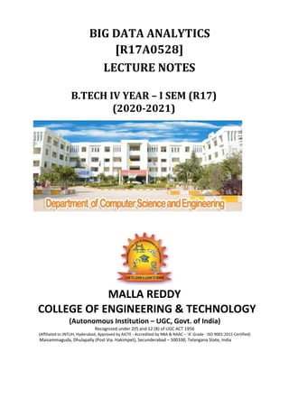 BIG DATA ANALYTICS
[R17A0528]
LECTURE NOTES
B.TECH IV YEAR – I SEM (R17)
(2020-2021)
MALLA REDDY
COLLEGE OF ENGINEERING & TECHNOLOGY
(Autonomous Institution – UGC, Govt. of India)
Recognized under 2(f) and 12 (B) of UGC ACT 1956
(Affiliated to JNTUH, Hyderabad, Approved by AICTE - Accredited by NBA & NAAC – ‘A’ Grade - ISO 9001:2015 Certified)
Maisammaguda, Dhulapally (Post Via. Hakimpet), Secunderabad – 500100, Telangana State, India
 