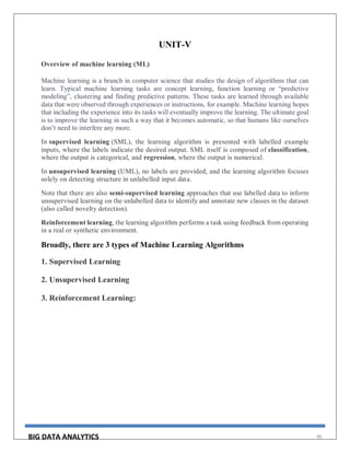 BIG DATA ANALYTICS 96
UNIT-V
Overview of machine learning (ML)
Machine learning is a branch in computer science that studies the design of algorithms that can
learn. Typical machine learning tasks are concept learning, function learning or “predictive
modeling”, clustering and finding predictive patterns. These tasks are learned through available
data that were observed through experiences or instructions, for example. Machine learning hopes
that including the experience into its tasks will eventually improve the learning. The ultimate goal
is to improve the learning in such a way that it becomes automatic, so that humans like ourselves
don’t need to interfere any more.
In supervised learning (SML), the learning algorithm is presented with labelled example
inputs, where the labels indicate the desired output. SML itself is composed of classification,
where the output is categorical, and regression, where the output is numerical.
In unsupervised learning (UML), no labels are provided, and the learning algorithm focuses
solely on detecting structure in unlabelled input data.
Note that there are also semi-supervised learning approaches that use labelled data to inform
unsupervised learning on the unlabelled data to identify and annotate new classes in the dataset
(also called novelty detection).
Reinforcement learning, the learning algorithm performs a task using feedback from operating
in a real or synthetic environment.
Broadly, there are 3 types of Machine Learning Algorithms
1. Supervised Learning
2. Unsupervised Learning
3. Reinforcement Learning:
 